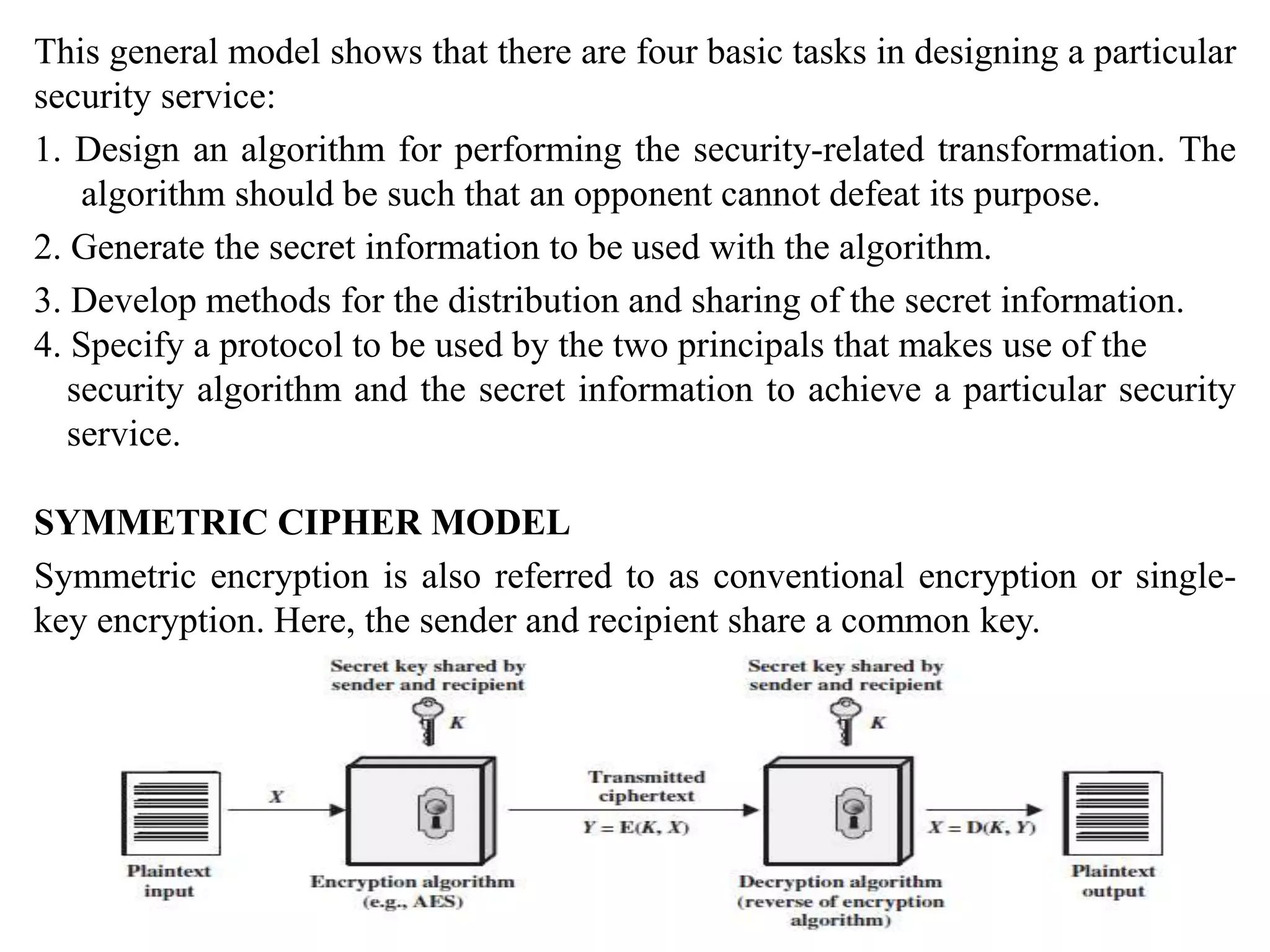 This general model shows that there are four basic tasks in designing a particular
security service:
1. Design an algorithm for performing the security-related transformation. The
algorithm should be such that an opponent cannot defeat its purpose.
2. Generate the secret information to be used with the algorithm.
3. Develop methods for the distribution and sharing of the secret information.
4. Specify a protocol to be used by the two principals that makes use of the
security algorithm and the secret information to achieve a particular security
service.
SYMMETRIC CIPHER MODEL
Symmetric encryption is also referred to as conventional encryption or single-
key encryption. Here, the sender and recipient share a common key.
 