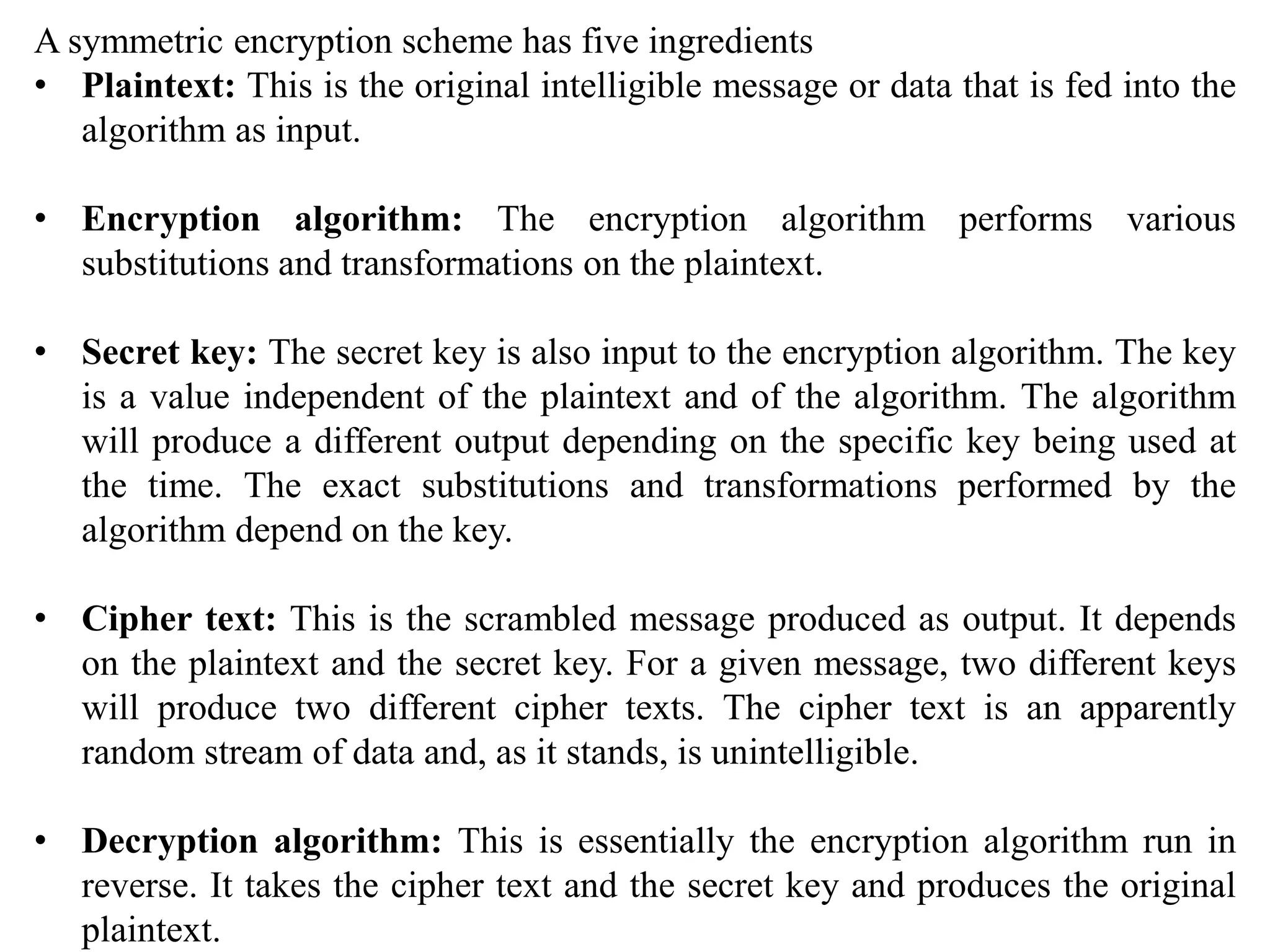 A symmetric encryption scheme has five ingredients
• Plaintext: This is the original intelligible message or data that is fed into the
algorithm as input.
• Encryption algorithm: The encryption algorithm performs various
substitutions and transformations on the plaintext.
• Secret key: The secret key is also input to the encryption algorithm. The key
is a value independent of the plaintext and of the algorithm. The algorithm
will produce a different output depending on the specific key being used at
the time. The exact substitutions and transformations performed by the
algorithm depend on the key.
• Cipher text: This is the scrambled message produced as output. It depends
on the plaintext and the secret key. For a given message, two different keys
will produce two different cipher texts. The cipher text is an apparently
random stream of data and, as it stands, is unintelligible.
• Decryption algorithm: This is essentially the encryption algorithm run in
reverse. It takes the cipher text and the secret key and produces the original
plaintext.
 