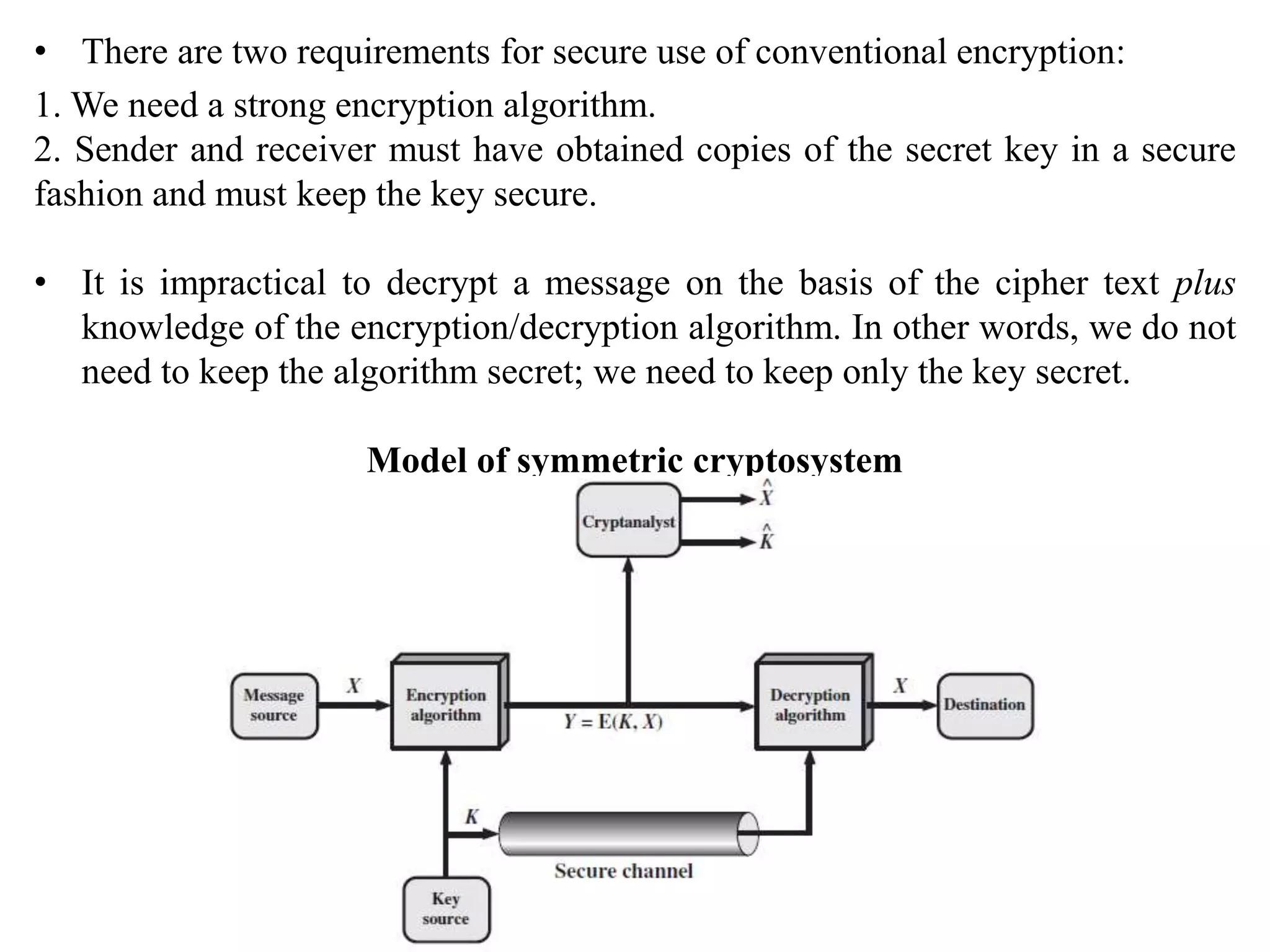 • There are two requirements for secure use of conventional encryption:
1. We need a strong encryption algorithm.
2. Sender and receiver must have obtained copies of the secret key in a secure
fashion and must keep the key secure.
• It is impractical to decrypt a message on the basis of the cipher text plus
knowledge of the encryption/decryption algorithm. In other words, we do not
need to keep the algorithm secret; we need to keep only the key secret.
Model of symmetric cryptosystem
 