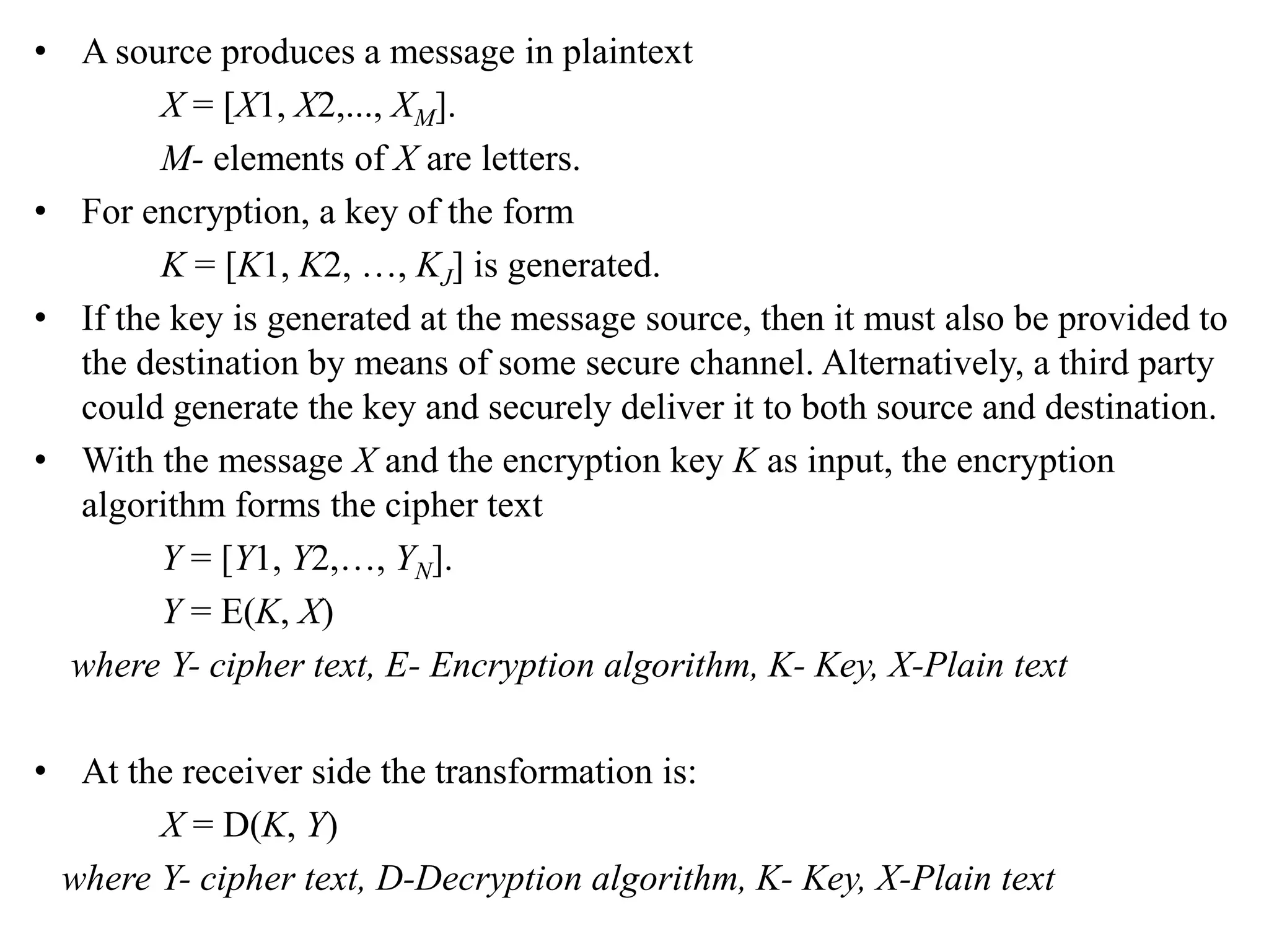 • A source produces a message in plaintext
X = [X1, X2,..., XM].
M- elements of X are letters.
• For encryption, a key of the form
K = [K1, K2, …, KJ] is generated.
• If the key is generated at the message source, then it must also be provided to
the destination by means of some secure channel. Alternatively, a third party
could generate the key and securely deliver it to both source and destination.
• With the message X and the encryption key K as input, the encryption
algorithm forms the cipher text
Y = [Y1, Y2,…, YN].
Y = E(K, X)
where Y- cipher text, E- Encryption algorithm, K- Key, X-Plain text
• At the receiver side the transformation is:
X = D(K, Y)
where Y- cipher text, D-Decryption algorithm, K- Key, X-Plain text
 