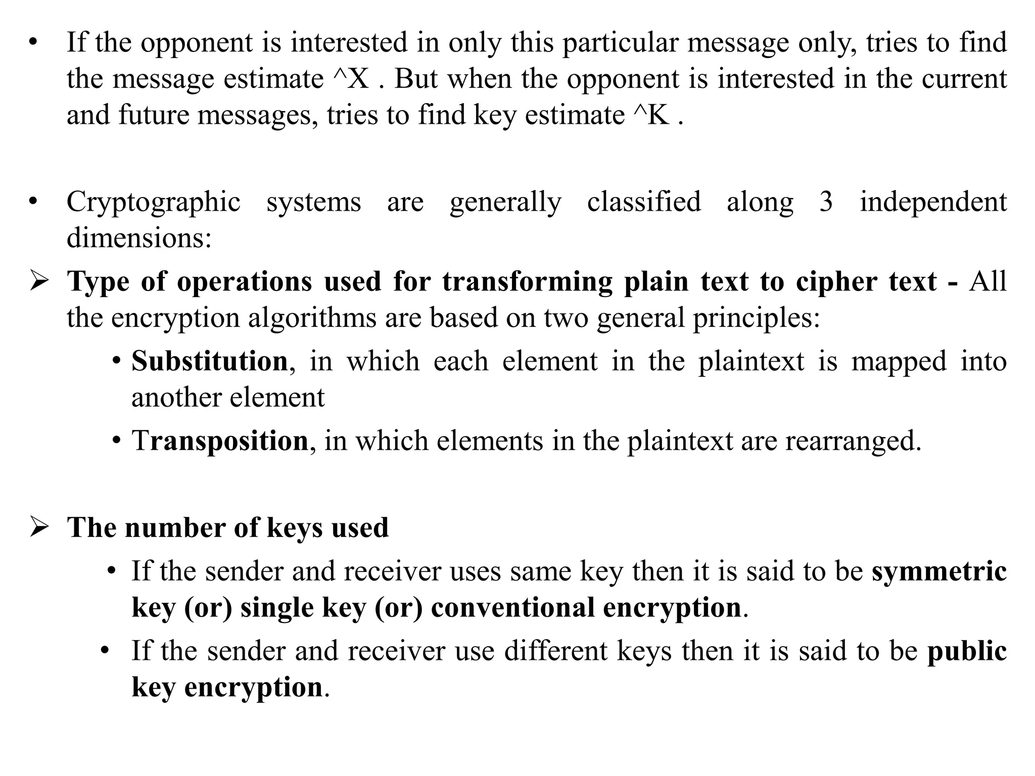 • If the opponent is interested in only this particular message only, tries to find
the message estimate ^X . But when the opponent is interested in the current
and future messages, tries to find key estimate ^K .
• Cryptographic systems are generally classified along 3 independent
dimensions:
 Type of operations used for transforming plain text to cipher text - All
the encryption algorithms are based on two general principles:
• Substitution, in which each element in the plaintext is mapped into
another element
• Transposition, in which elements in the plaintext are rearranged.
 The number of keys used
• If the sender and receiver uses same key then it is said to be symmetric
key (or) single key (or) conventional encryption.
• If the sender and receiver use different keys then it is said to be public
key encryption.
 