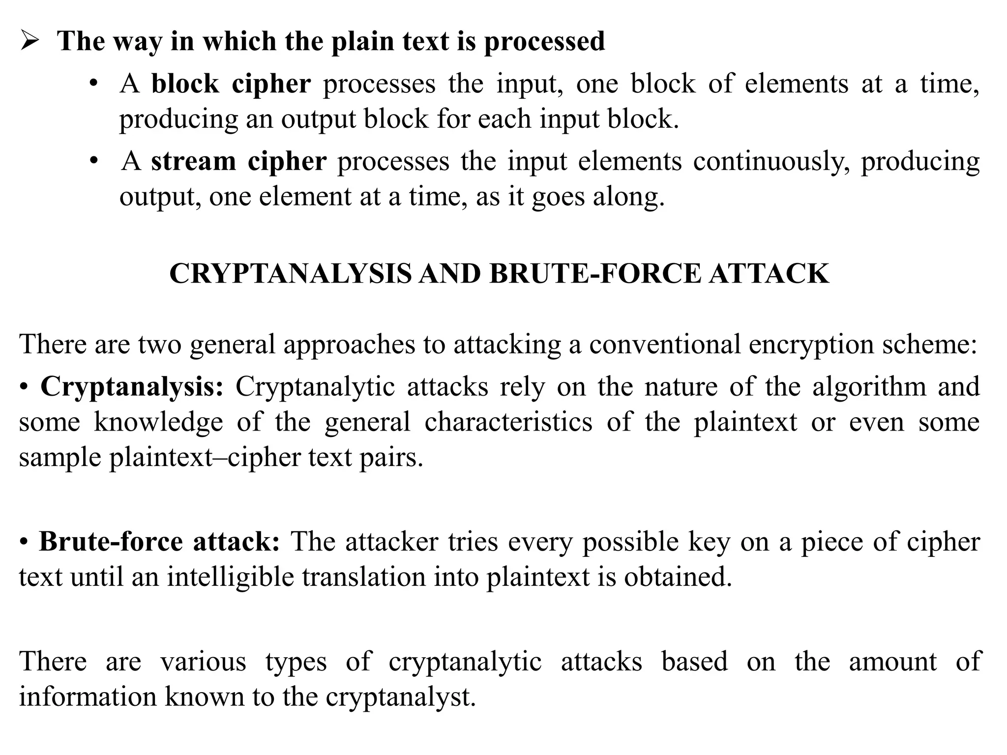  The way in which the plain text is processed
• A block cipher processes the input, one block of elements at a time,
producing an output block for each input block.
• A stream cipher processes the input elements continuously, producing
output, one element at a time, as it goes along.
CRYPTANALYSIS AND BRUTE-FORCE ATTACK
There are two general approaches to attacking a conventional encryption scheme:
• Cryptanalysis: Cryptanalytic attacks rely on the nature of the algorithm and
some knowledge of the general characteristics of the plaintext or even some
sample plaintext–cipher text pairs.
• Brute-force attack: The attacker tries every possible key on a piece of cipher
text until an intelligible translation into plaintext is obtained.
There are various types of cryptanalytic attacks based on the amount of
information known to the cryptanalyst.
 