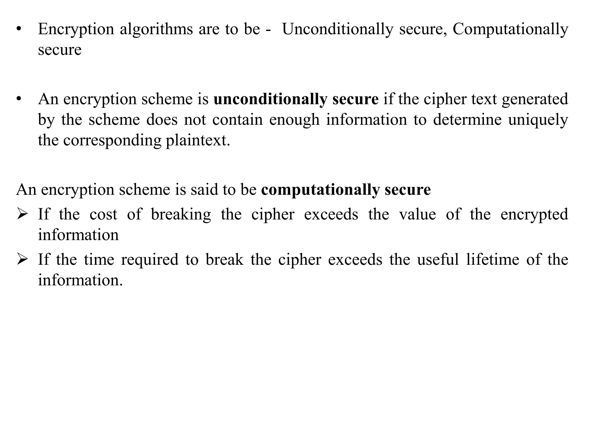 • Encryption algorithms are to be - Unconditionally secure, Computationally
secure
• An encryption scheme is unconditionally secure if the cipher text generated
by the scheme does not contain enough information to determine uniquely
the corresponding plaintext.
An encryption scheme is said to be computationally secure
 If the cost of breaking the cipher exceeds the value of the encrypted
information
 If the time required to break the cipher exceeds the useful lifetime of the
information.
 