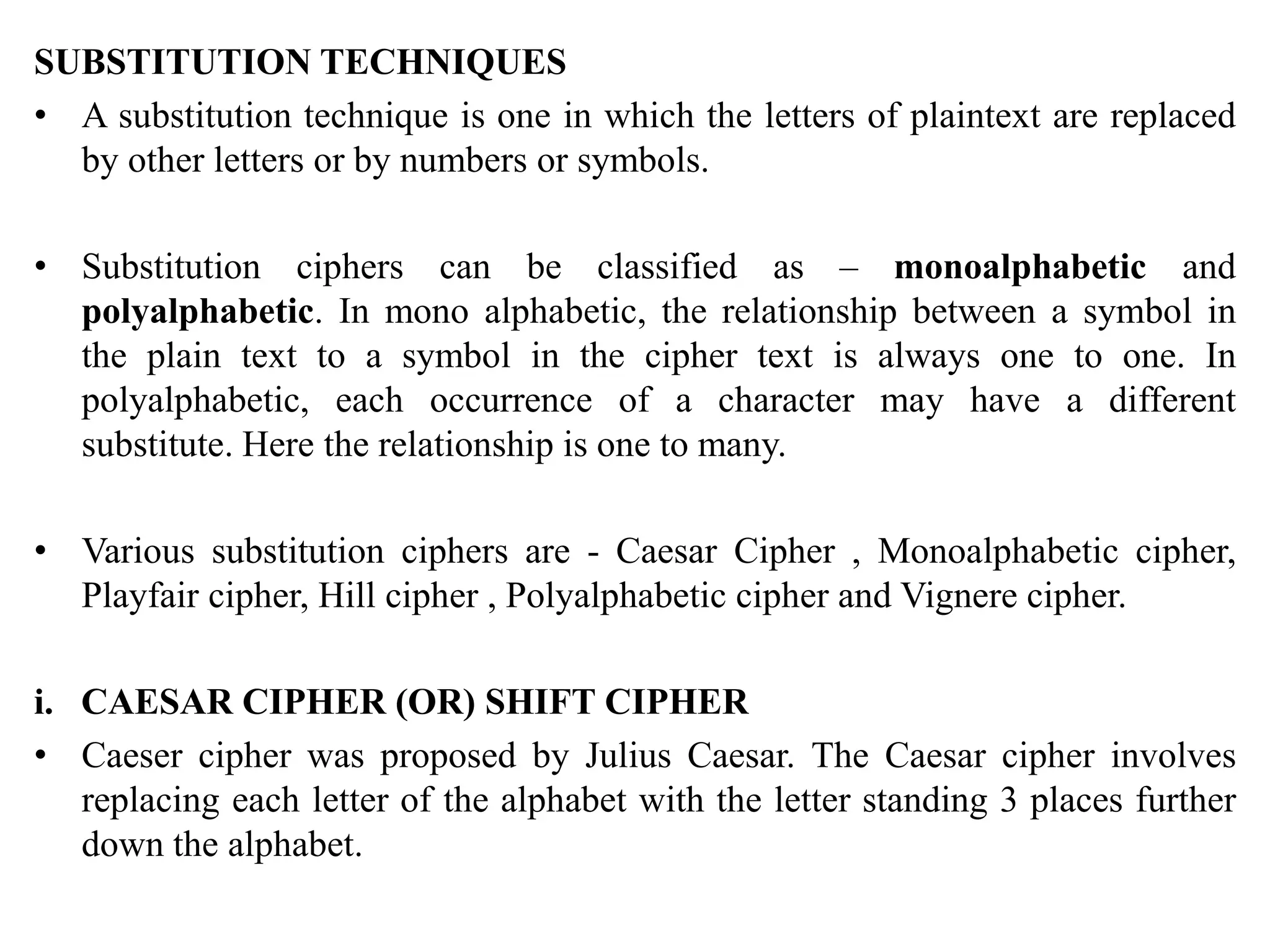 SUBSTITUTION TECHNIQUES
• A substitution technique is one in which the letters of plaintext are replaced
by other letters or by numbers or symbols.
• Substitution ciphers can be classified as – monoalphabetic and
polyalphabetic. In mono alphabetic, the relationship between a symbol in
the plain text to a symbol in the cipher text is always one to one. In
polyalphabetic, each occurrence of a character may have a different
substitute. Here the relationship is one to many.
• Various substitution ciphers are - Caesar Cipher , Monoalphabetic cipher,
Playfair cipher, Hill cipher , Polyalphabetic cipher and Vignere cipher.
i. CAESAR CIPHER (OR) SHIFT CIPHER
• Caeser cipher was proposed by Julius Caesar. The Caesar cipher involves
replacing each letter of the alphabet with the letter standing 3 places further
down the alphabet.
 