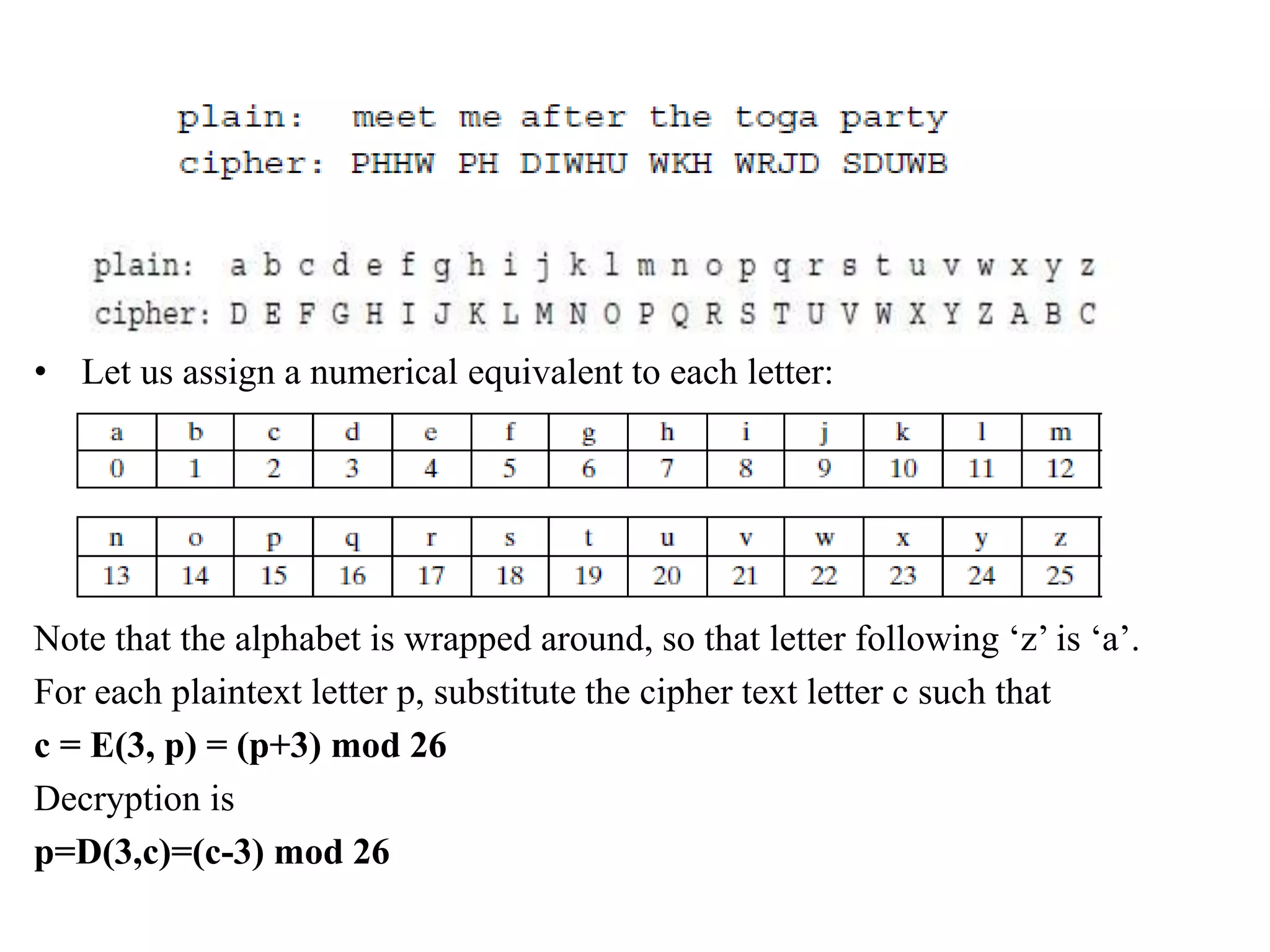 • Let us assign a numerical equivalent to each letter:
Note that the alphabet is wrapped around, so that letter following ‘z’ is ‘a’.
For each plaintext letter p, substitute the cipher text letter c such that
c = E(3, p) = (p+3) mod 26
Decryption is
p=D(3,c)=(c-3) mod 26
 