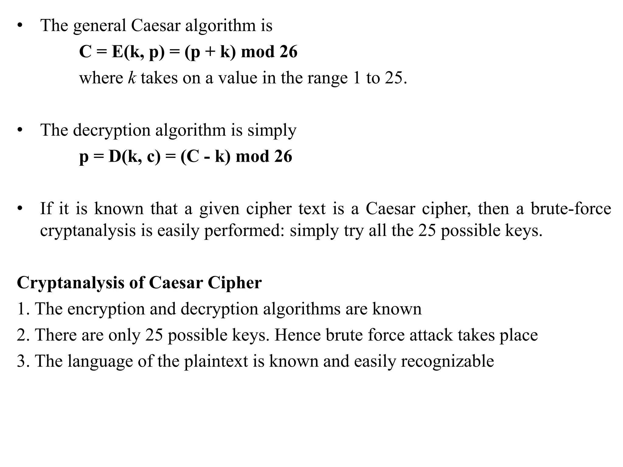 • The general Caesar algorithm is
C = E(k, p) = (p + k) mod 26
where k takes on a value in the range 1 to 25.
• The decryption algorithm is simply
p = D(k, c) = (C - k) mod 26
• If it is known that a given cipher text is a Caesar cipher, then a brute-force
cryptanalysis is easily performed: simply try all the 25 possible keys.
Cryptanalysis of Caesar Cipher
1. The encryption and decryption algorithms are known
2. There are only 25 possible keys. Hence brute force attack takes place
3. The language of the plaintext is known and easily recognizable
 