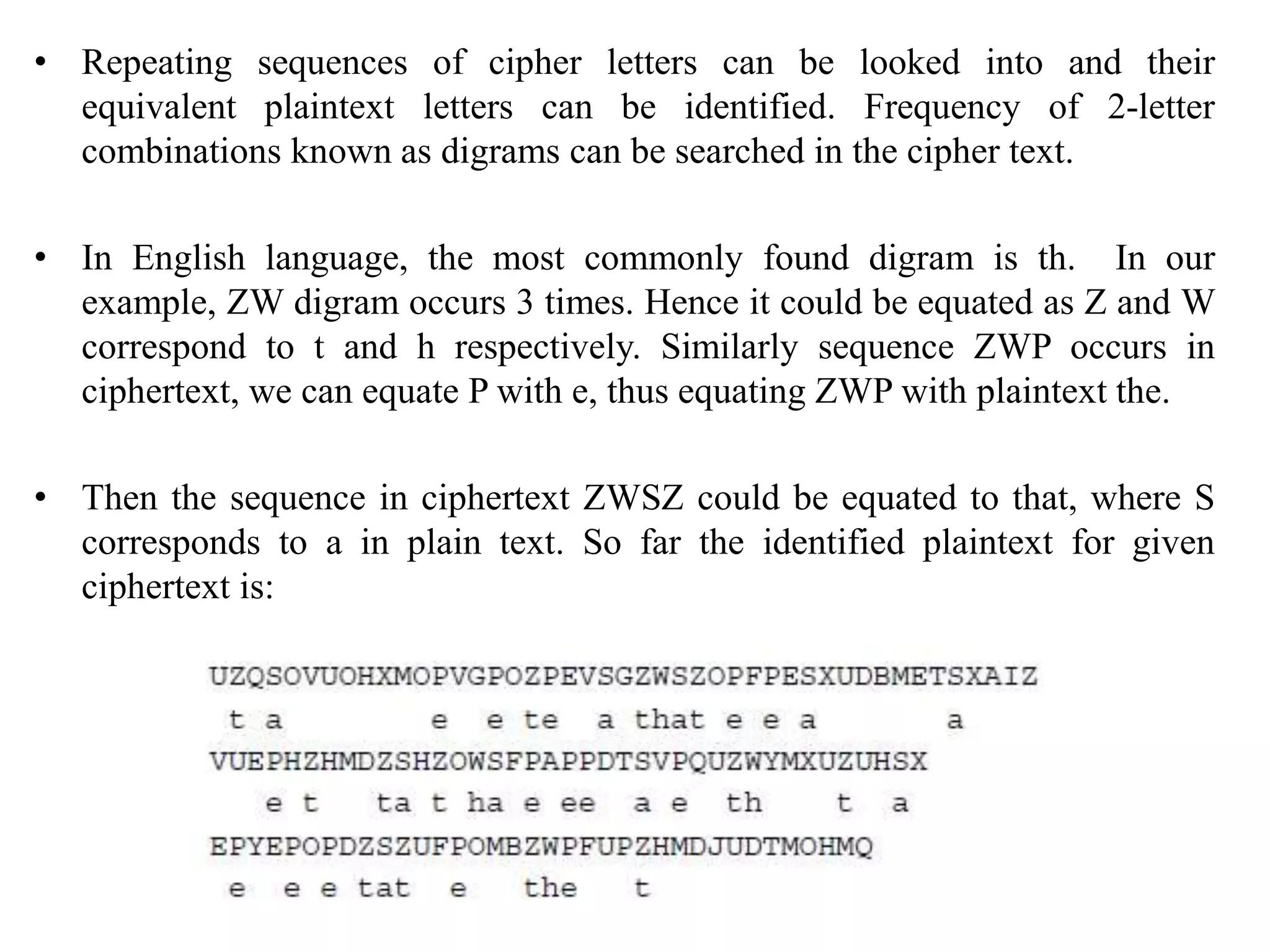 • Repeating sequences of cipher letters can be looked into and their
equivalent plaintext letters can be identified. Frequency of 2-letter
combinations known as digrams can be searched in the cipher text.
• In English language, the most commonly found digram is th. In our
example, ZW digram occurs 3 times. Hence it could be equated as Z and W
correspond to t and h respectively. Similarly sequence ZWP occurs in
ciphertext, we can equate P with e, thus equating ZWP with plaintext the.
• Then the sequence in ciphertext ZWSZ could be equated to that, where S
corresponds to a in plain text. So far the identified plaintext for given
ciphertext is:
 