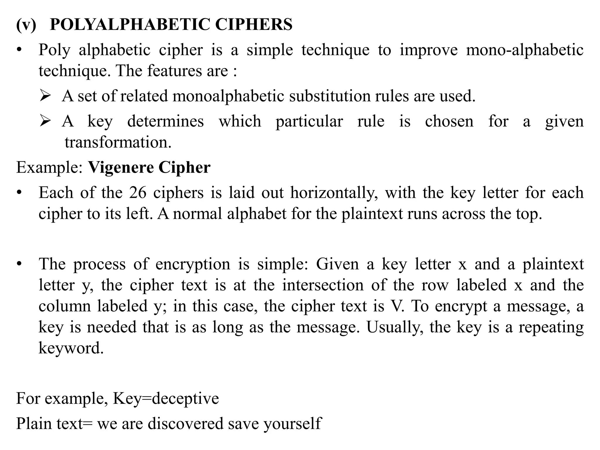 (v) POLYALPHABETIC CIPHERS
• Poly alphabetic cipher is a simple technique to improve mono-alphabetic
technique. The features are :
 A set of related monoalphabetic substitution rules are used.
 A key determines which particular rule is chosen for a given
transformation.
Example: Vigenere Cipher
• Each of the 26 ciphers is laid out horizontally, with the key letter for each
cipher to its left. A normal alphabet for the plaintext runs across the top.
• The process of encryption is simple: Given a key letter x and a plaintext
letter y, the cipher text is at the intersection of the row labeled x and the
column labeled y; in this case, the cipher text is V. To encrypt a message, a
key is needed that is as long as the message. Usually, the key is a repeating
keyword.
For example, Key=deceptive
Plain text= we are discovered save yourself
 