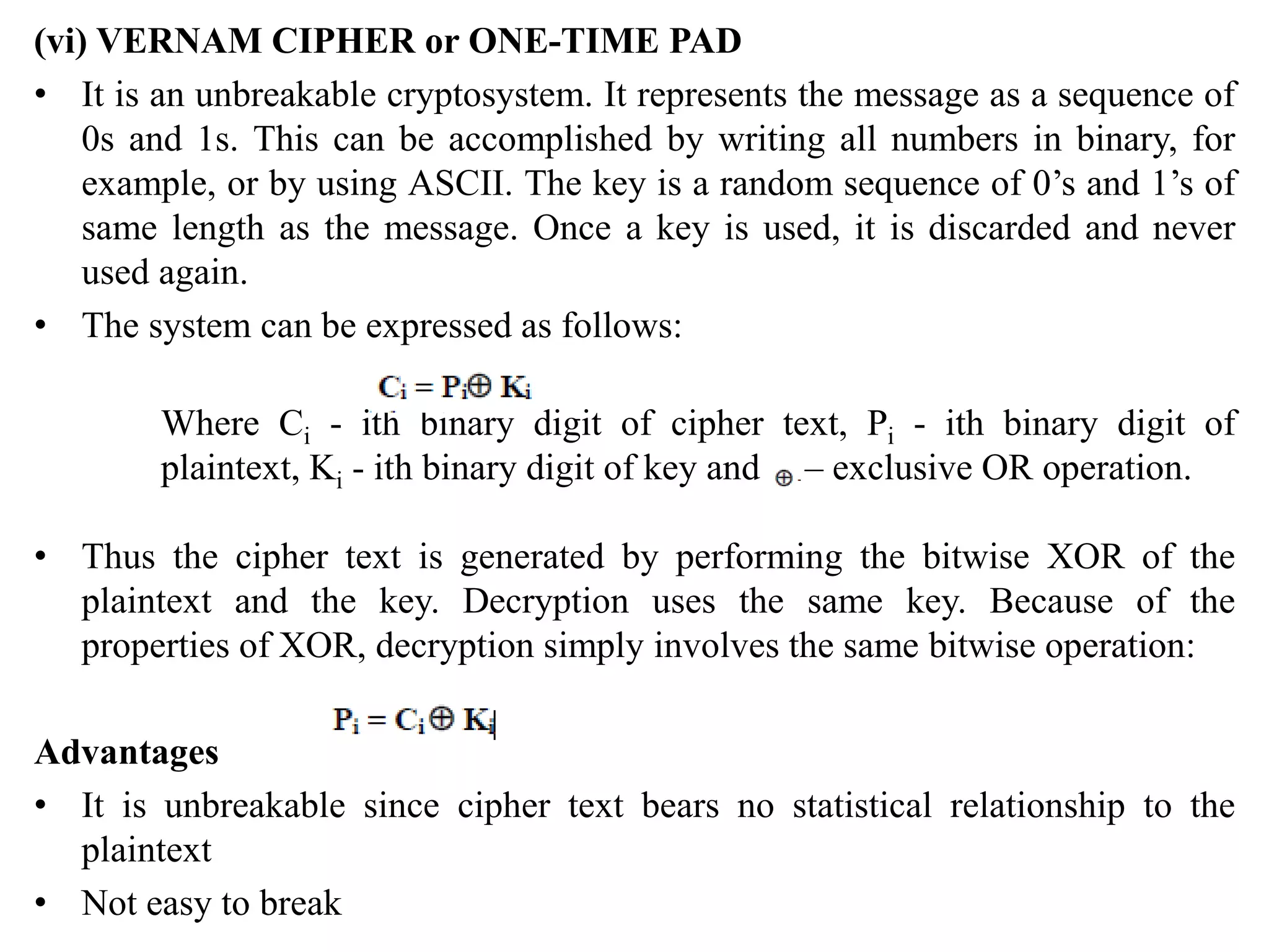 (vi) VERNAM CIPHER or ONE-TIME PAD
• It is an unbreakable cryptosystem. It represents the message as a sequence of
0s and 1s. This can be accomplished by writing all numbers in binary, for
example, or by using ASCII. The key is a random sequence of 0’s and 1’s of
same length as the message. Once a key is used, it is discarded and never
used again.
• The system can be expressed as follows:
Where Ci - ith binary digit of cipher text, Pi - ith binary digit of
plaintext, Ki - ith binary digit of key and – exclusive OR operation.
• Thus the cipher text is generated by performing the bitwise XOR of the
plaintext and the key. Decryption uses the same key. Because of the
properties of XOR, decryption simply involves the same bitwise operation:
Advantages
• It is unbreakable since cipher text bears no statistical relationship to the
plaintext
• Not easy to break
 