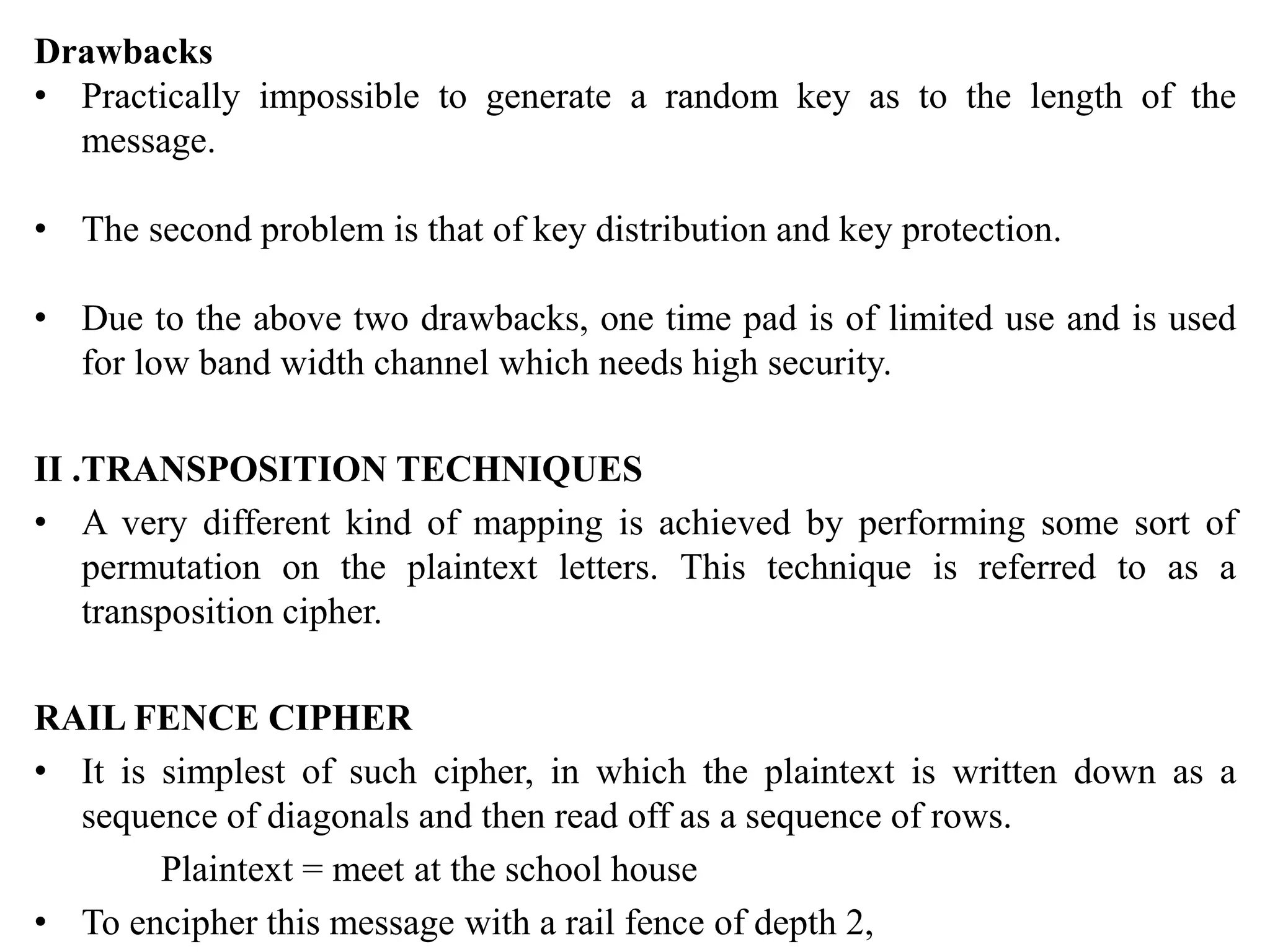 Drawbacks
• Practically impossible to generate a random key as to the length of the
message.
• The second problem is that of key distribution and key protection.
• Due to the above two drawbacks, one time pad is of limited use and is used
for low band width channel which needs high security.
II .TRANSPOSITION TECHNIQUES
• A very different kind of mapping is achieved by performing some sort of
permutation on the plaintext letters. This technique is referred to as a
transposition cipher.
RAIL FENCE CIPHER
• It is simplest of such cipher, in which the plaintext is written down as a
sequence of diagonals and then read off as a sequence of rows.
Plaintext = meet at the school house
• To encipher this message with a rail fence of depth 2,
 