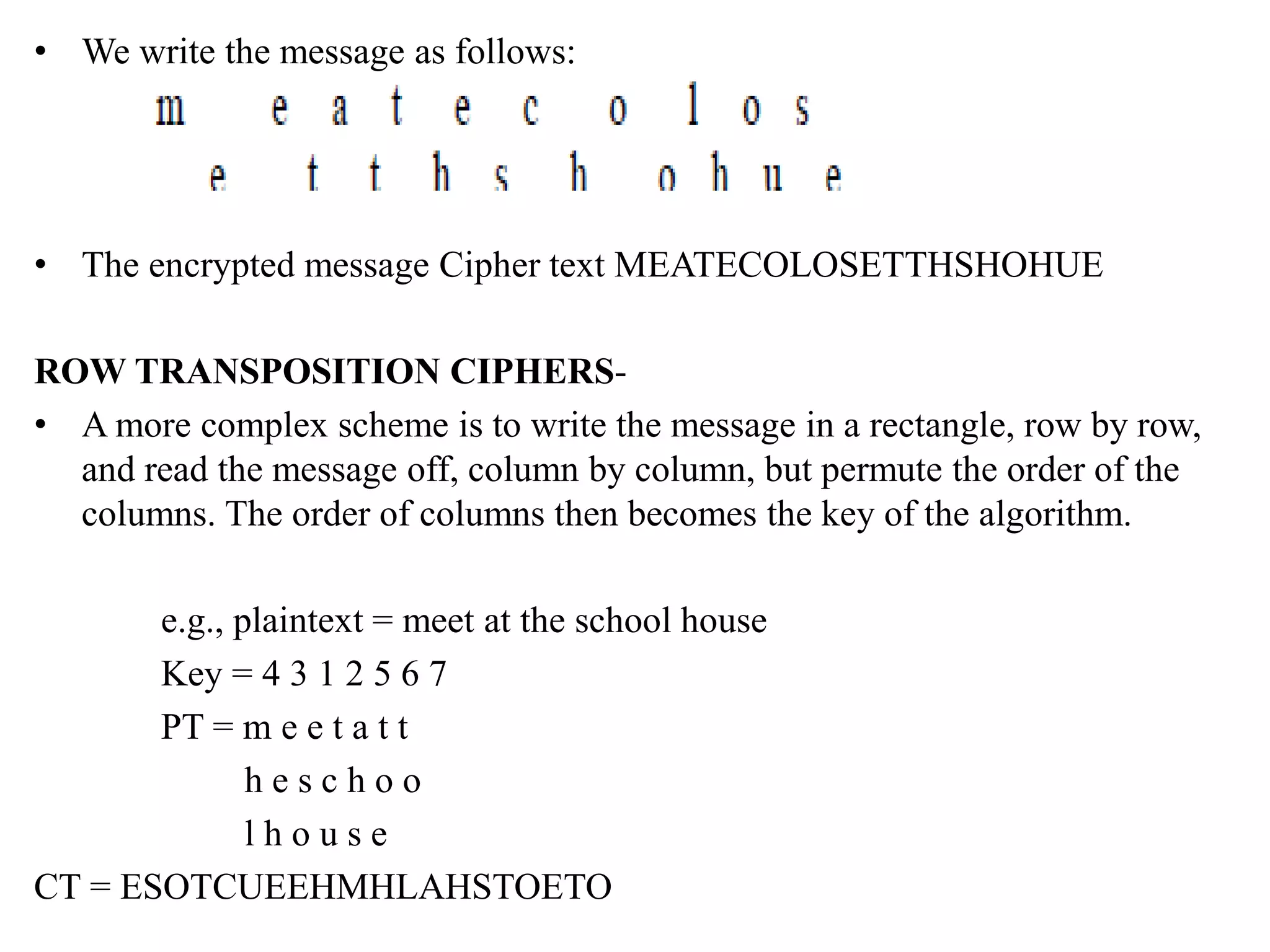 • We write the message as follows:
• The encrypted message Cipher text MEATECOLOSETTHSHOHUE
ROW TRANSPOSITION CIPHERS-
• A more complex scheme is to write the message in a rectangle, row by row,
and read the message off, column by column, but permute the order of the
columns. The order of columns then becomes the key of the algorithm.
e.g., plaintext = meet at the school house
Key = 4 3 1 2 5 6 7
PT = m e e t a t t
h e s c h o o
l h o u s e
CT = ESOTCUEEHMHLAHSTOETO
 