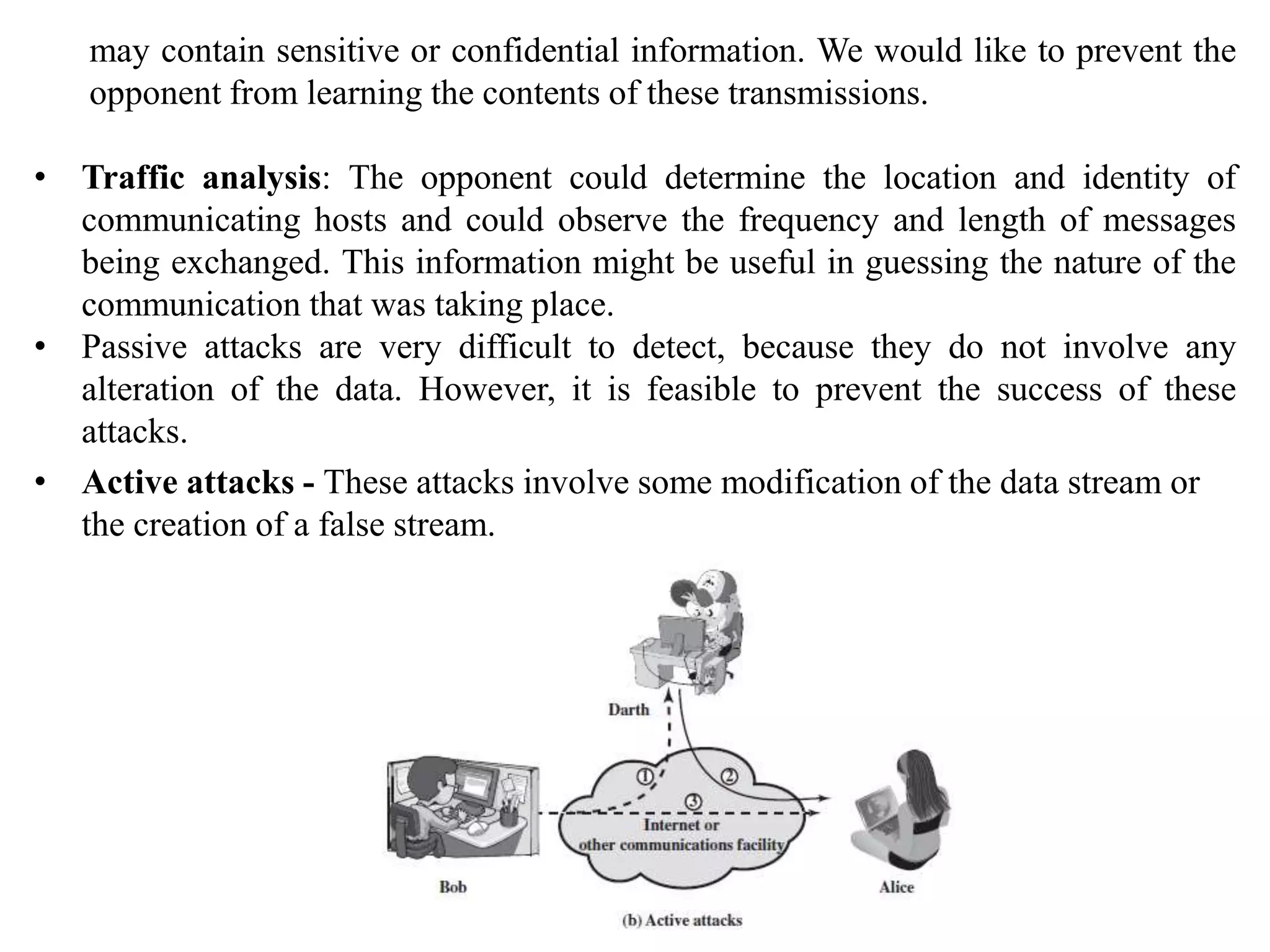 may contain sensitive or confidential information. We would like to prevent the
opponent from learning the contents of these transmissions.
• Traffic analysis: The opponent could determine the location and identity of
communicating hosts and could observe the frequency and length of messages
being exchanged. This information might be useful in guessing the nature of the
communication that was taking place.
• Passive attacks are very difficult to detect, because they do not involve any
alteration of the data. However, it is feasible to prevent the success of these
attacks.
• Active attacks - These attacks involve some modification of the data stream or
the creation of a false stream.
 
