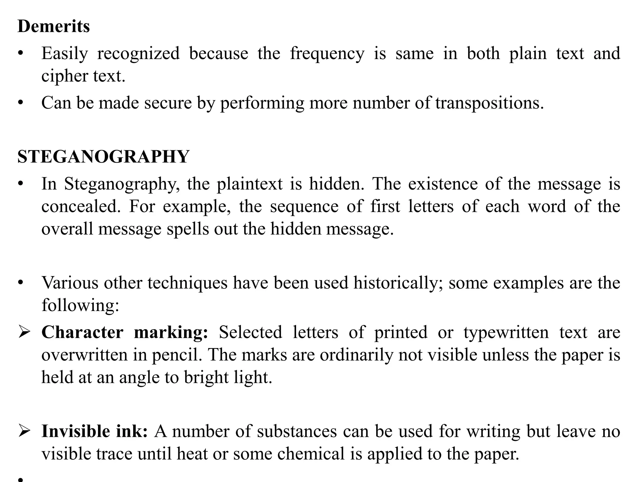 Demerits
• Easily recognized because the frequency is same in both plain text and
cipher text.
• Can be made secure by performing more number of transpositions.
STEGANOGRAPHY
• In Steganography, the plaintext is hidden. The existence of the message is
concealed. For example, the sequence of first letters of each word of the
overall message spells out the hidden message.
• Various other techniques have been used historically; some examples are the
following:
 Character marking: Selected letters of printed or typewritten text are
overwritten in pencil. The marks are ordinarily not visible unless the paper is
held at an angle to bright light.
 Invisible ink: A number of substances can be used for writing but leave no
visible trace until heat or some chemical is applied to the paper.
 