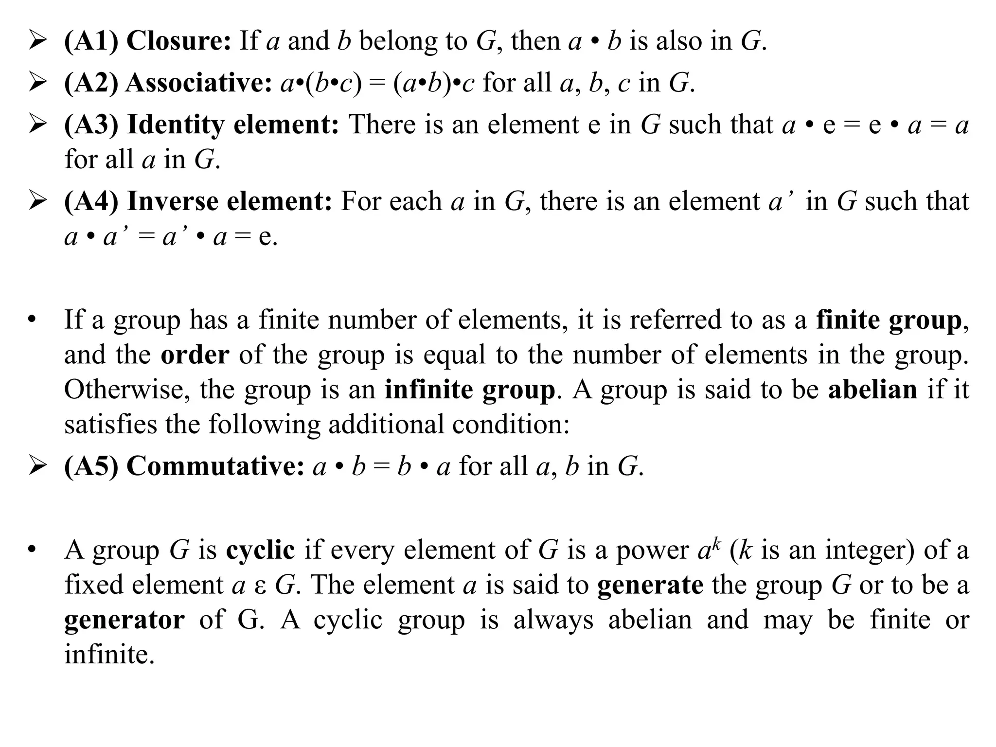  (A1) Closure: If a and b belong to G, then a • b is also in G.
 (A2) Associative: a•(b•c) = (a•b)•c for all a, b, c in G.
 (A3) Identity element: There is an element e in G such that a • e = e • a = a
for all a in G.
 (A4) Inverse element: For each a in G, there is an element a’ in G such that
a • a’ = a’ • a = e.
• If a group has a finite number of elements, it is referred to as a finite group,
and the order of the group is equal to the number of elements in the group.
Otherwise, the group is an infinite group. A group is said to be abelian if it
satisfies the following additional condition:
 (A5) Commutative: a • b = b • a for all a, b in G.
• A group G is cyclic if every element of G is a power ak (k is an integer) of a
fixed element a ε G. The element a is said to generate the group G or to be a
generator of G. A cyclic group is always abelian and may be finite or
infinite.
 
