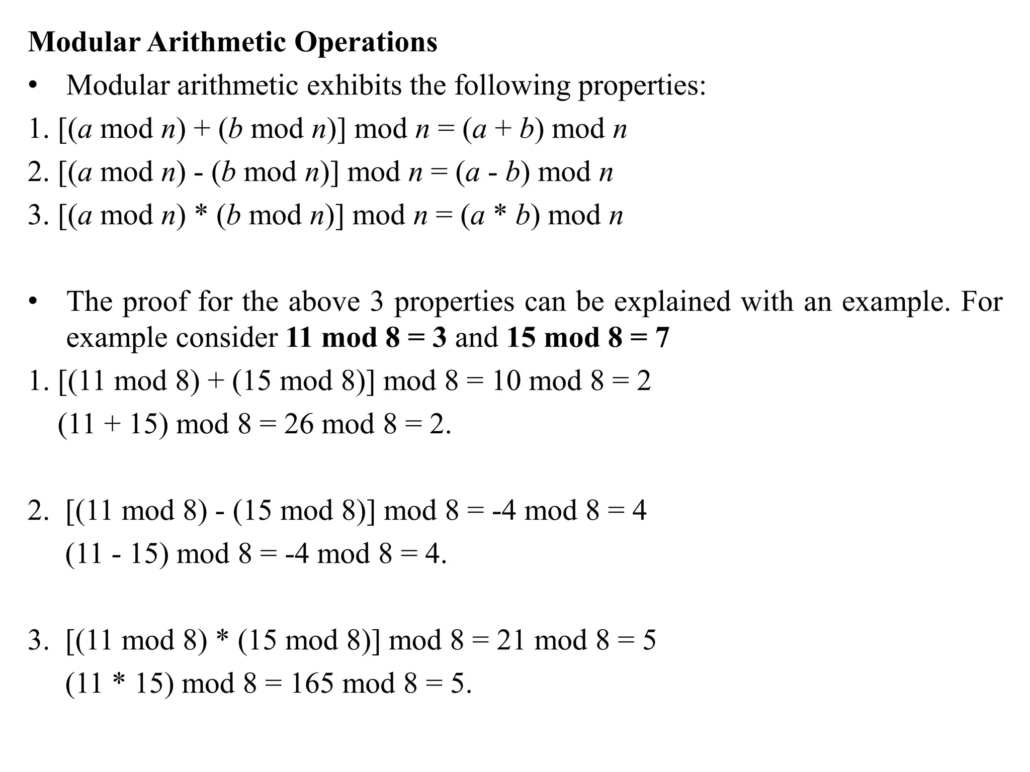 Modular Arithmetic Operations
• Modular arithmetic exhibits the following properties:
1. [(a mod n) + (b mod n)] mod n = (a + b) mod n
2. [(a mod n) - (b mod n)] mod n = (a - b) mod n
3. [(a mod n) * (b mod n)] mod n = (a * b) mod n
• The proof for the above 3 properties can be explained with an example. For
example consider 11 mod 8 = 3 and 15 mod 8 = 7
1. [(11 mod 8) + (15 mod 8)] mod 8 = 10 mod 8 = 2
(11 + 15) mod 8 = 26 mod 8 = 2.
2. [(11 mod 8) - (15 mod 8)] mod 8 = -4 mod 8 = 4
(11 - 15) mod 8 = -4 mod 8 = 4.
3. [(11 mod 8) * (15 mod 8)] mod 8 = 21 mod 8 = 5
(11 * 15) mod 8 = 165 mod 8 = 5.
 
