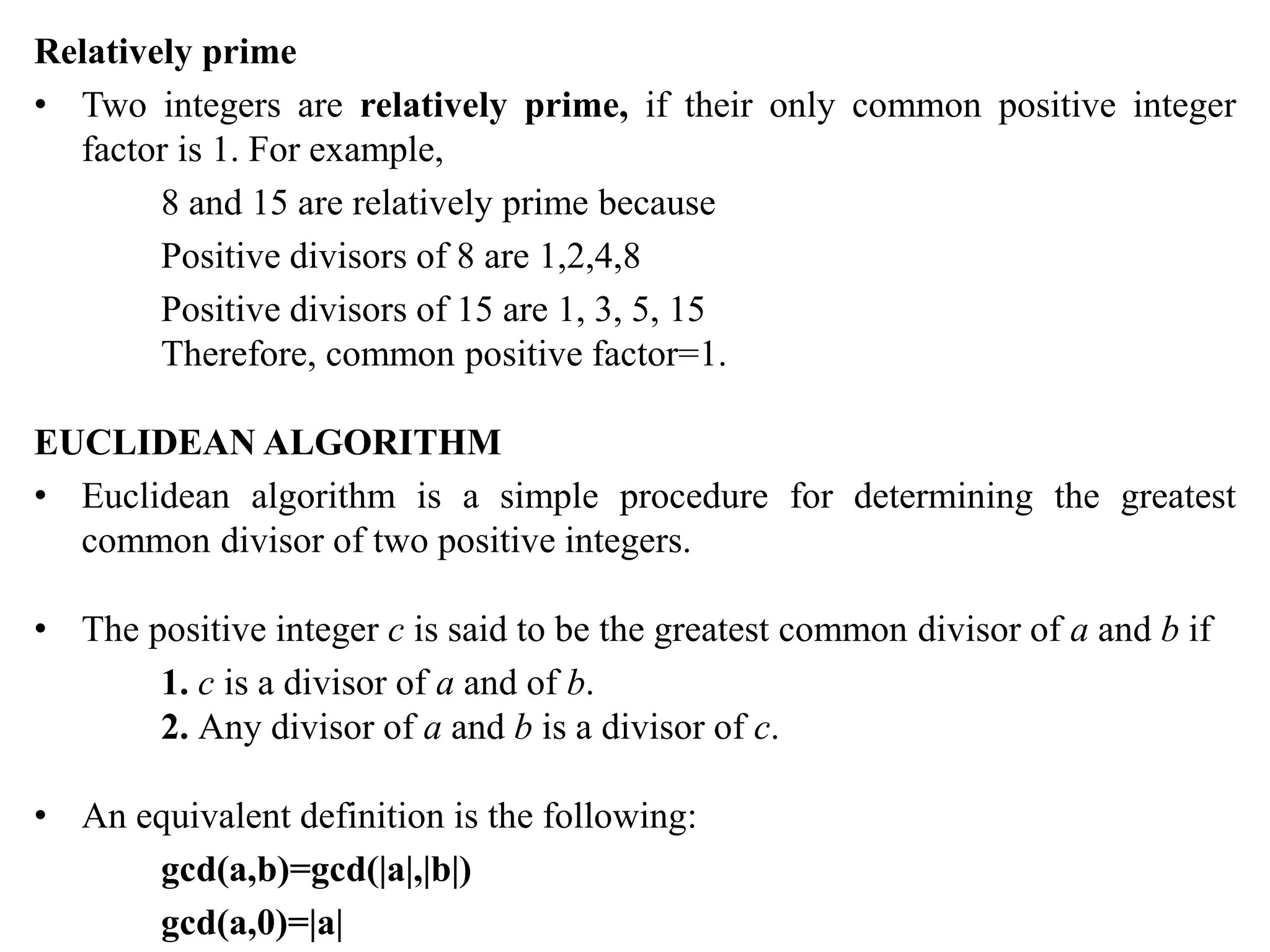 Relatively prime
• Two integers are relatively prime, if their only common positive integer
factor is 1. For example,
8 and 15 are relatively prime because
Positive divisors of 8 are 1,2,4,8
Positive divisors of 15 are 1, 3, 5, 15
Therefore, common positive factor=1.
EUCLIDEAN ALGORITHM
• Euclidean algorithm is a simple procedure for determining the greatest
common divisor of two positive integers.
• The positive integer c is said to be the greatest common divisor of a and b if
1. c is a divisor of a and of b.
2. Any divisor of a and b is a divisor of c.
• An equivalent definition is the following:
gcd(a,b)=gcd(|a|,|b|)
gcd(a,0)=|a|
 