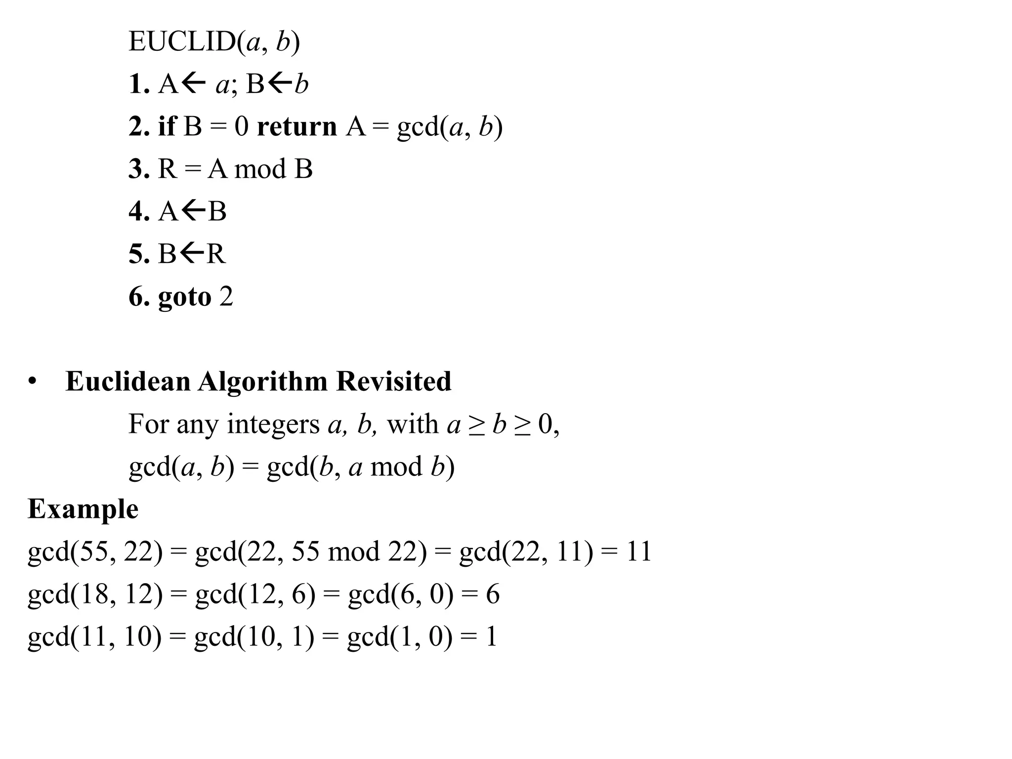 EUCLID(a, b)
1. A a; Bb
2. if B = 0 return A = gcd(a, b)
3. R = A mod B
4. AB
5. BR
6. goto 2
• Euclidean Algorithm Revisited
For any integers a, b, with a ≥ b ≥ 0,
gcd(a, b) = gcd(b, a mod b)
Example
gcd(55, 22) = gcd(22, 55 mod 22) = gcd(22, 11) = 11
gcd(18, 12) = gcd(12, 6) = gcd(6, 0) = 6
gcd(11, 10) = gcd(10, 1) = gcd(1, 0) = 1
 