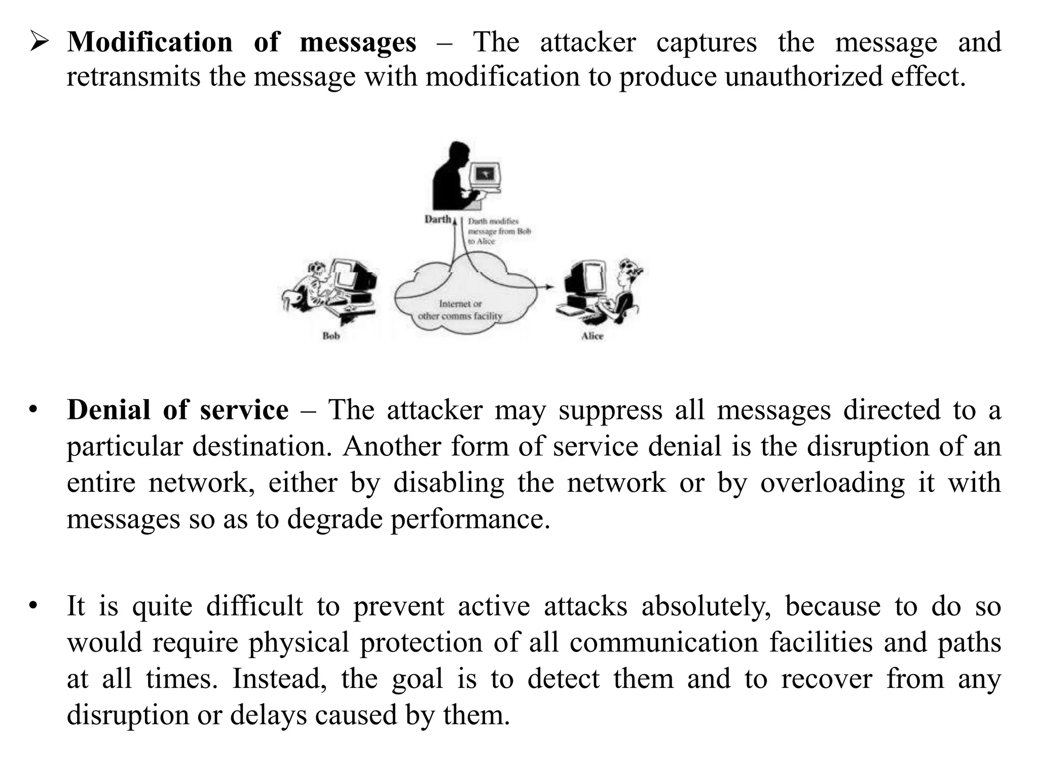  Modification of messages – The attacker captures the message and
retransmits the message with modification to produce unauthorized effect.
• Denial of service – The attacker may suppress all messages directed to a
particular destination. Another form of service denial is the disruption of an
entire network, either by disabling the network or by overloading it with
messages so as to degrade performance.
• It is quite difficult to prevent active attacks absolutely, because to do so
would require physical protection of all communication facilities and paths
at all times. Instead, the goal is to detect them and to recover from any
disruption or delays caused by them.
 