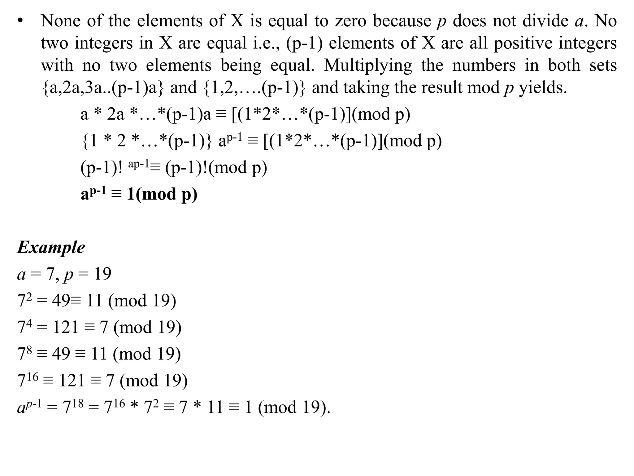 • None of the elements of X is equal to zero because p does not divide a. No
two integers in X are equal i.e., (p-1) elements of X are all positive integers
with no two elements being equal. Multiplying the numbers in both sets
{a,2a,3a..(p-1)a} and {1,2,….(p-1)} and taking the result mod p yields.
a * 2a *…*(p-1)a ≡ [(1*2*…*(p-1)](mod p)
{1 * 2 *…*(p-1)} ap-1 ≡ [(1*2*…*(p-1)](mod p)
(p-1)! ap-1≡ (p-1)!(mod p)
ap-1 ≡ 1(mod p)
Example
a = 7, p = 19
72 = 49≡ 11 (mod 19)
74 = 121 ≡ 7 (mod 19)
78 ≡ 49 ≡ 11 (mod 19)
716 ≡ 121 ≡ 7 (mod 19)
ap-1 = 718 = 716 * 72 ≡ 7 * 11 ≡ 1 (mod 19).
 