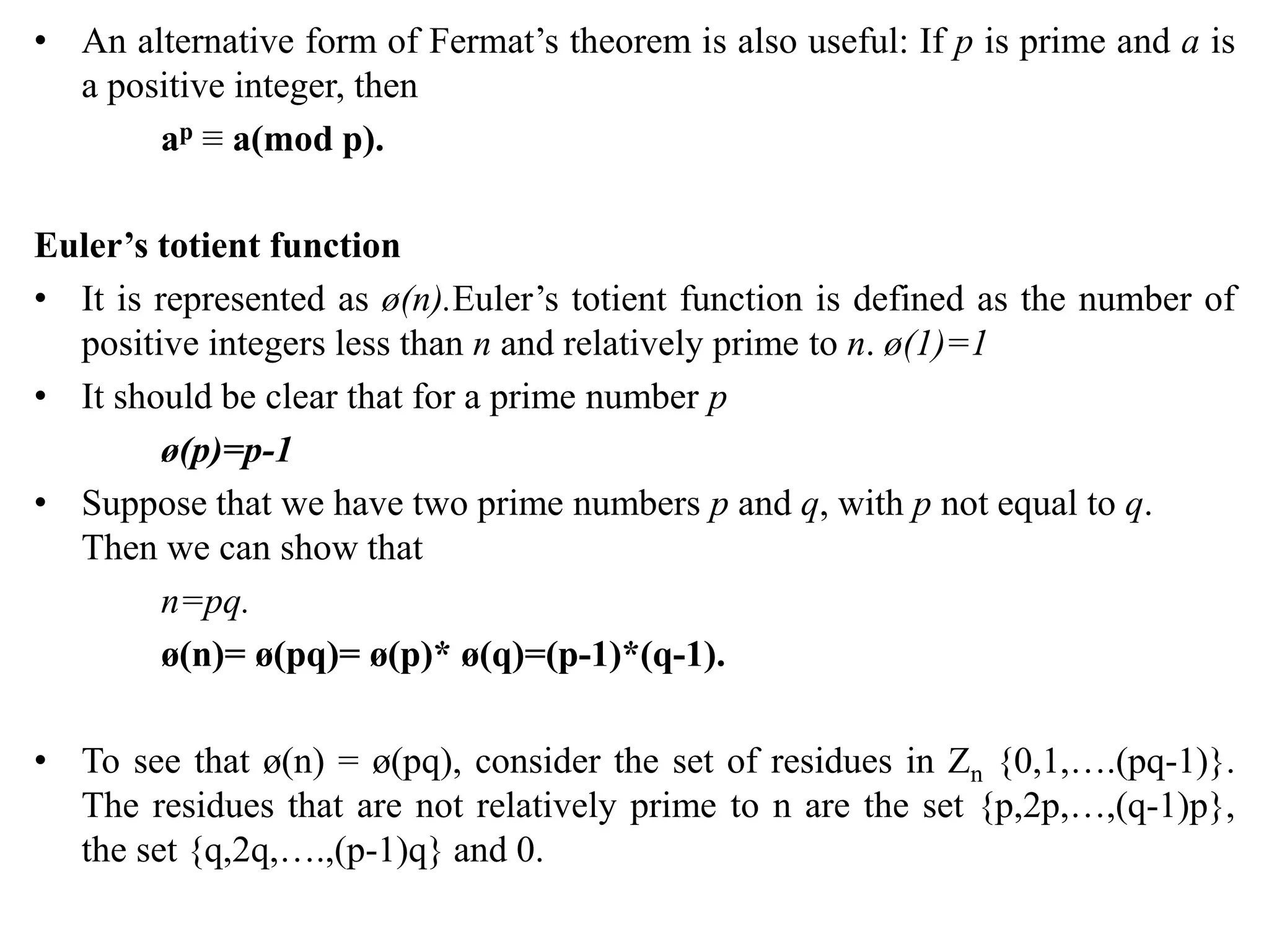 • An alternative form of Fermat’s theorem is also useful: If p is prime and a is
a positive integer, then
ap ≡ a(mod p).
Euler’s totient function
• It is represented as ø(n).Euler’s totient function is defined as the number of
positive integers less than n and relatively prime to n. ø(1)=1
• It should be clear that for a prime number p
ø(p)=p-1
• Suppose that we have two prime numbers p and q, with p not equal to q.
Then we can show that
n=pq.
ø(n)= ø(pq)= ø(p)* ø(q)=(p-1)*(q-1).
• To see that ø(n) = ø(pq), consider the set of residues in Zn {0,1,….(pq-1)}.
The residues that are not relatively prime to n are the set {p,2p,…,(q-1)p},
the set {q,2q,….,(p-1)q} and 0.
 