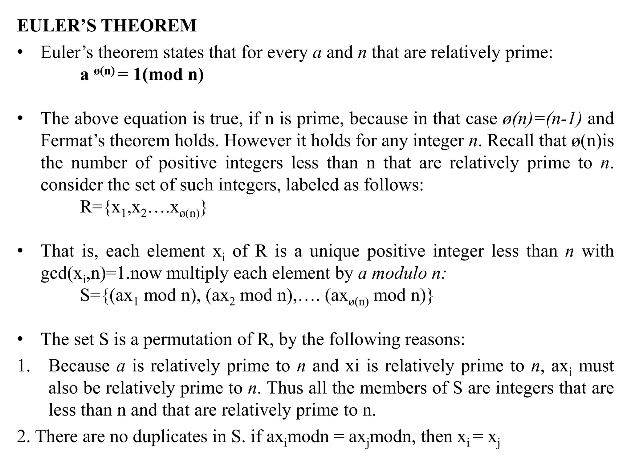 EULER’S THEOREM
• Euler’s theorem states that for every a and n that are relatively prime:
a ø(n) = 1(mod n)
• The above equation is true, if n is prime, because in that case ø(n)=(n-1) and
Fermat’s theorem holds. However it holds for any integer n. Recall that ø(n)is
the number of positive integers less than n that are relatively prime to n.
consider the set of such integers, labeled as follows:
R={x1,x2….xø(n)}
• That is, each element xi of R is a unique positive integer less than n with
gcd(xi,n)=1.now multiply each element by a modulo n:
S={(ax1 mod n), (ax2 mod n),…. (axø(n) mod n)}
• The set S is a permutation of R, by the following reasons:
1. Because a is relatively prime to n and xi is relatively prime to n, axi must
also be relatively prime to n. Thus all the members of S are integers that are
less than n and that are relatively prime to n.
2. There are no duplicates in S. if aximodn = axjmodn, then xi = xj
 