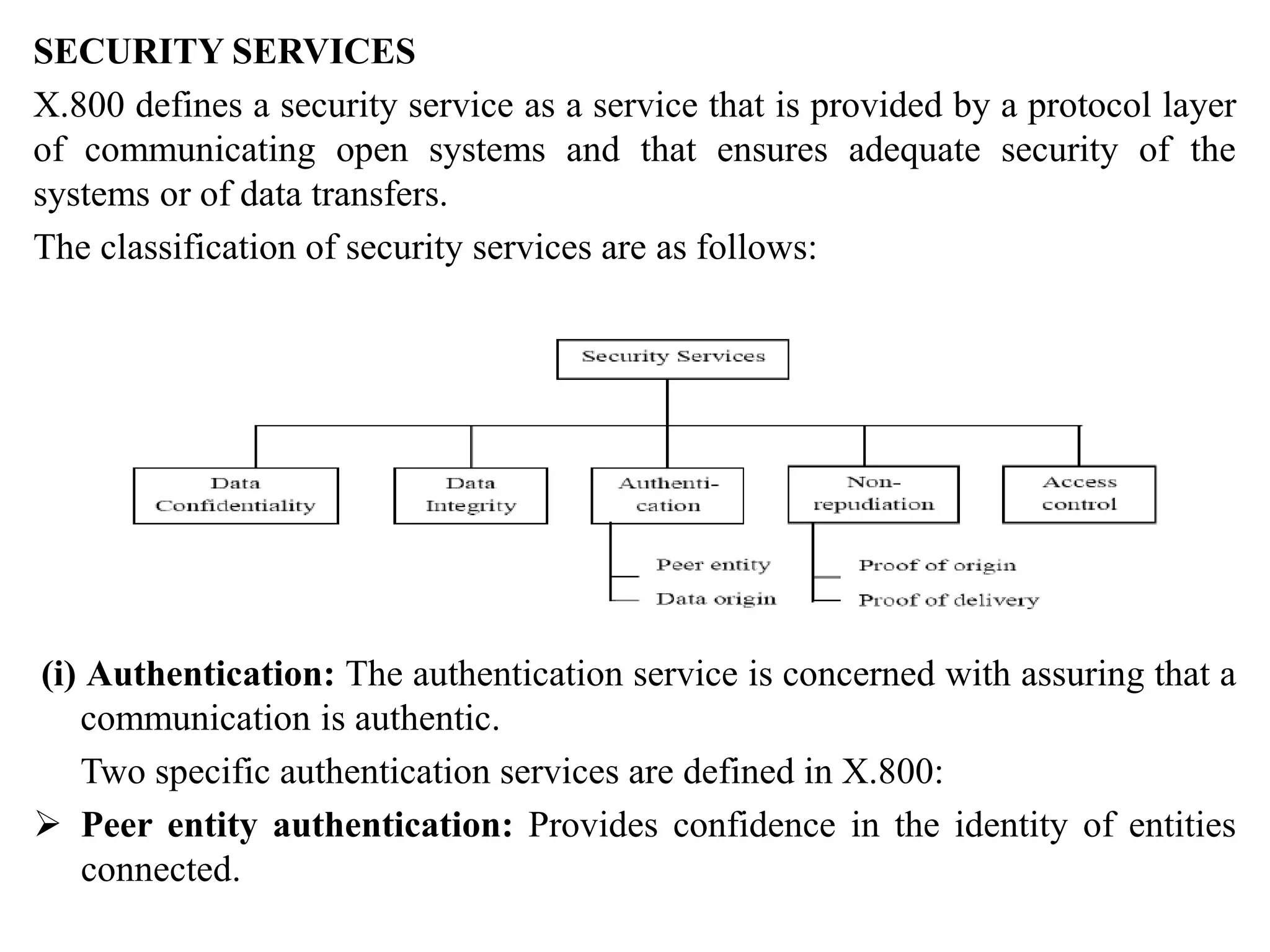SECURITY SERVICES
X.800 defines a security service as a service that is provided by a protocol layer
of communicating open systems and that ensures adequate security of the
systems or of data transfers.
The classification of security services are as follows:
(i) Authentication: The authentication service is concerned with assuring that a
communication is authentic.
Two specific authentication services are defined in X.800:
 Peer entity authentication: Provides confidence in the identity of entities
connected.
 