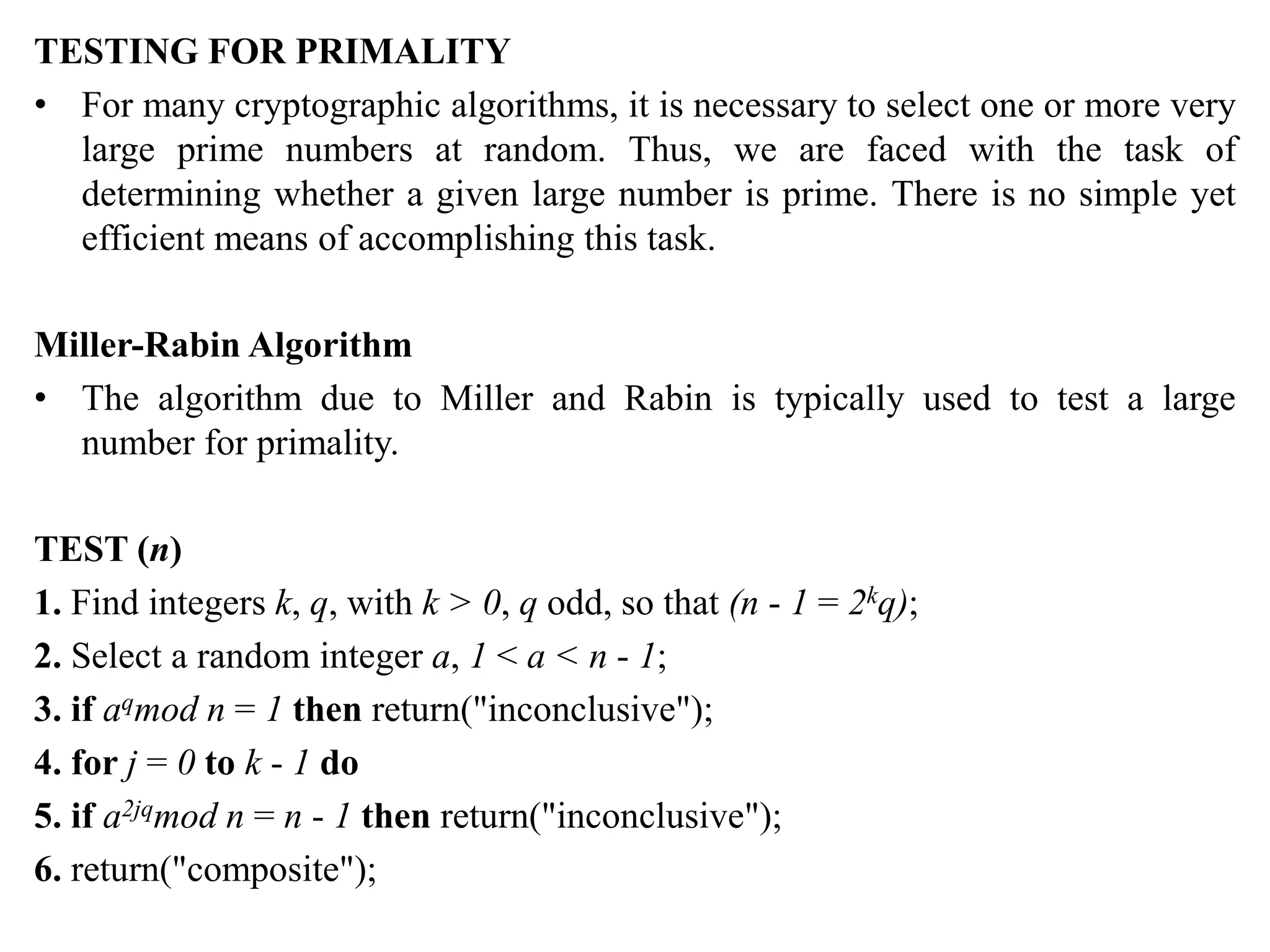 TESTING FOR PRIMALITY
• For many cryptographic algorithms, it is necessary to select one or more very
large prime numbers at random. Thus, we are faced with the task of
determining whether a given large number is prime. There is no simple yet
efficient means of accomplishing this task.
Miller-Rabin Algorithm
• The algorithm due to Miller and Rabin is typically used to test a large
number for primality.
TEST (n)
1. Find integers k, q, with k > 0, q odd, so that (n - 1 = 2kq);
2. Select a random integer a, 1 < a < n - 1;
3. if aqmod n = 1 then return("inconclusive");
4. for j = 0 to k - 1 do
5. if a2jqmod n = n - 1 then return("inconclusive");
6. return("composite");
 
