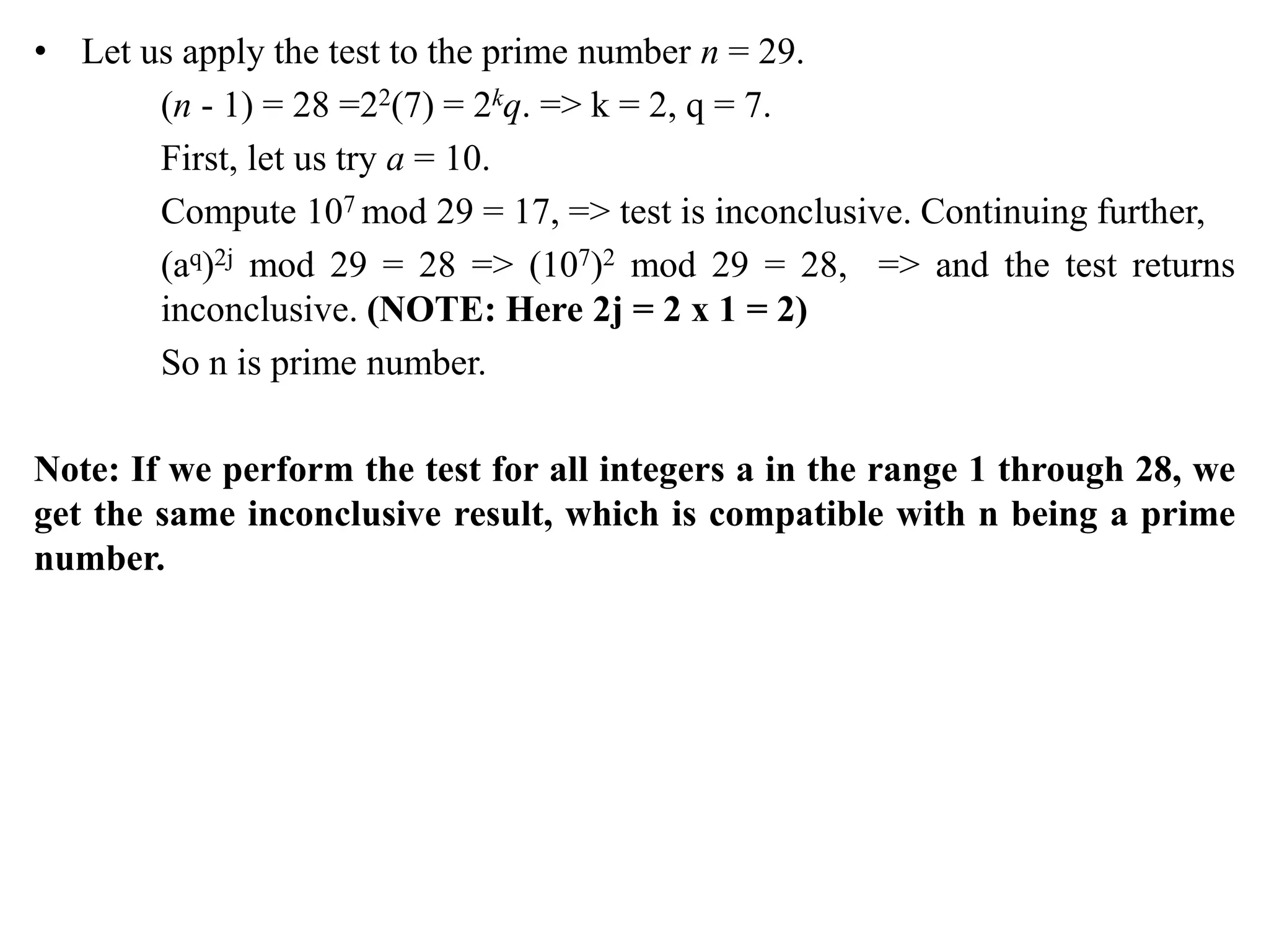 • Let us apply the test to the prime number n = 29.
(n - 1) = 28 =22(7) = 2kq. => k = 2, q = 7.
First, let us try a = 10.
Compute 107 mod 29 = 17, => test is inconclusive. Continuing further,
(aq)2j mod 29 = 28 => (107)2 mod 29 = 28, => and the test returns
inconclusive. (NOTE: Here 2j = 2 x 1 = 2)
So n is prime number.
Note: If we perform the test for all integers a in the range 1 through 28, we
get the same inconclusive result, which is compatible with n being a prime
number.
 