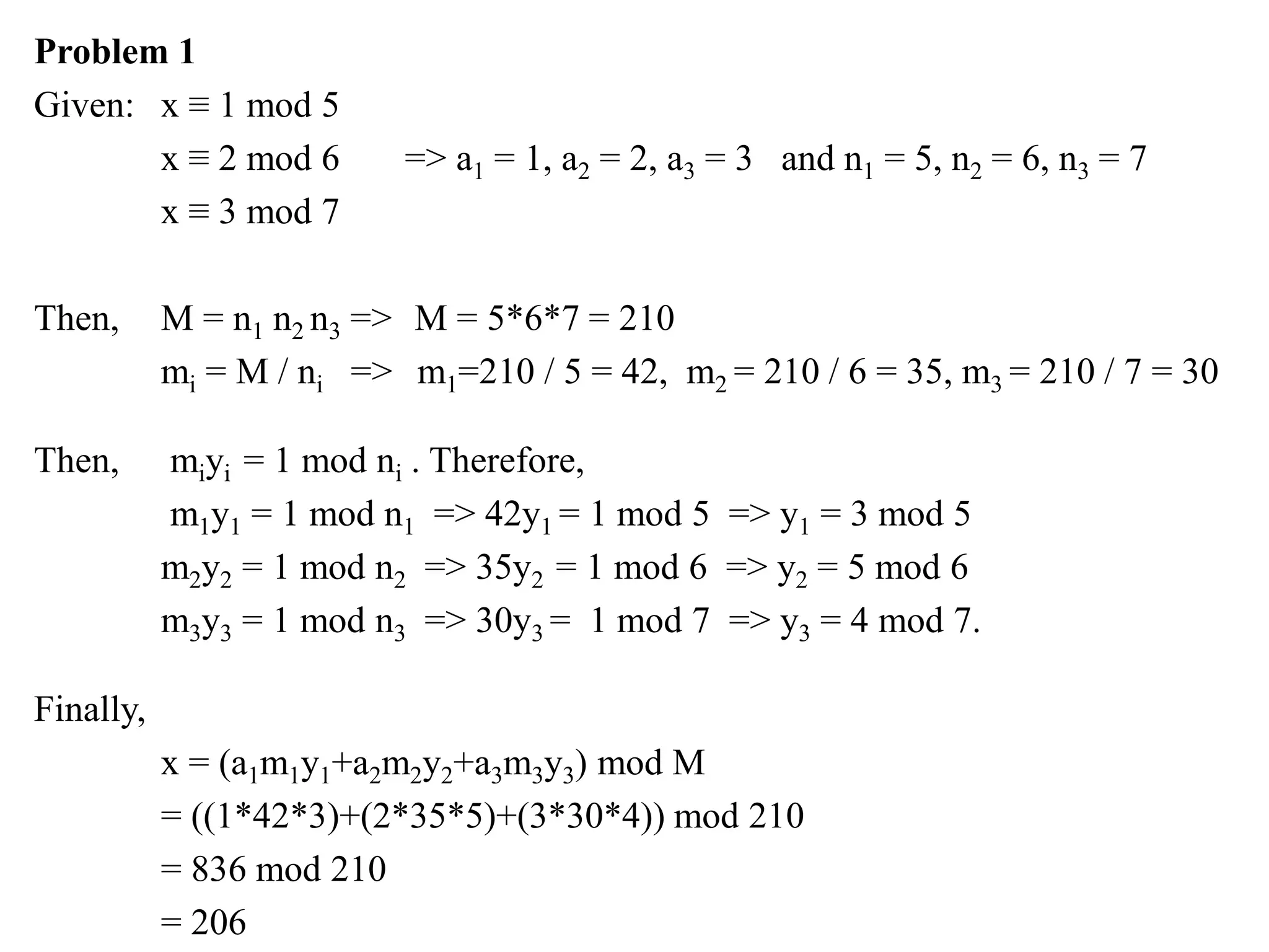 Problem 1
Given: x ≡ 1 mod 5
x ≡ 2 mod 6 => a1 = 1, a2 = 2, a3 = 3 and n1 = 5, n2 = 6, n3 = 7
x ≡ 3 mod 7
Then, M = n1 n2 n3 => M = 5*6*7 = 210
mi = M / ni => m1=210 / 5 = 42, m2 = 210 / 6 = 35, m3 = 210 / 7 = 30
Then, miyi = 1 mod ni . Therefore,
m1y1 = 1 mod n1 => 42y1 = 1 mod 5 => y1 = 3 mod 5
m2y2 = 1 mod n2 => 35y2 = 1 mod 6 => y2 = 5 mod 6
m3y3 = 1 mod n3 => 30y3 = 1 mod 7 => y3 = 4 mod 7.
Finally,
x = (a1m1y1+a2m2y2+a3m3y3) mod M
= ((1*42*3)+(2*35*5)+(3*30*4)) mod 210
= 836 mod 210
= 206
 