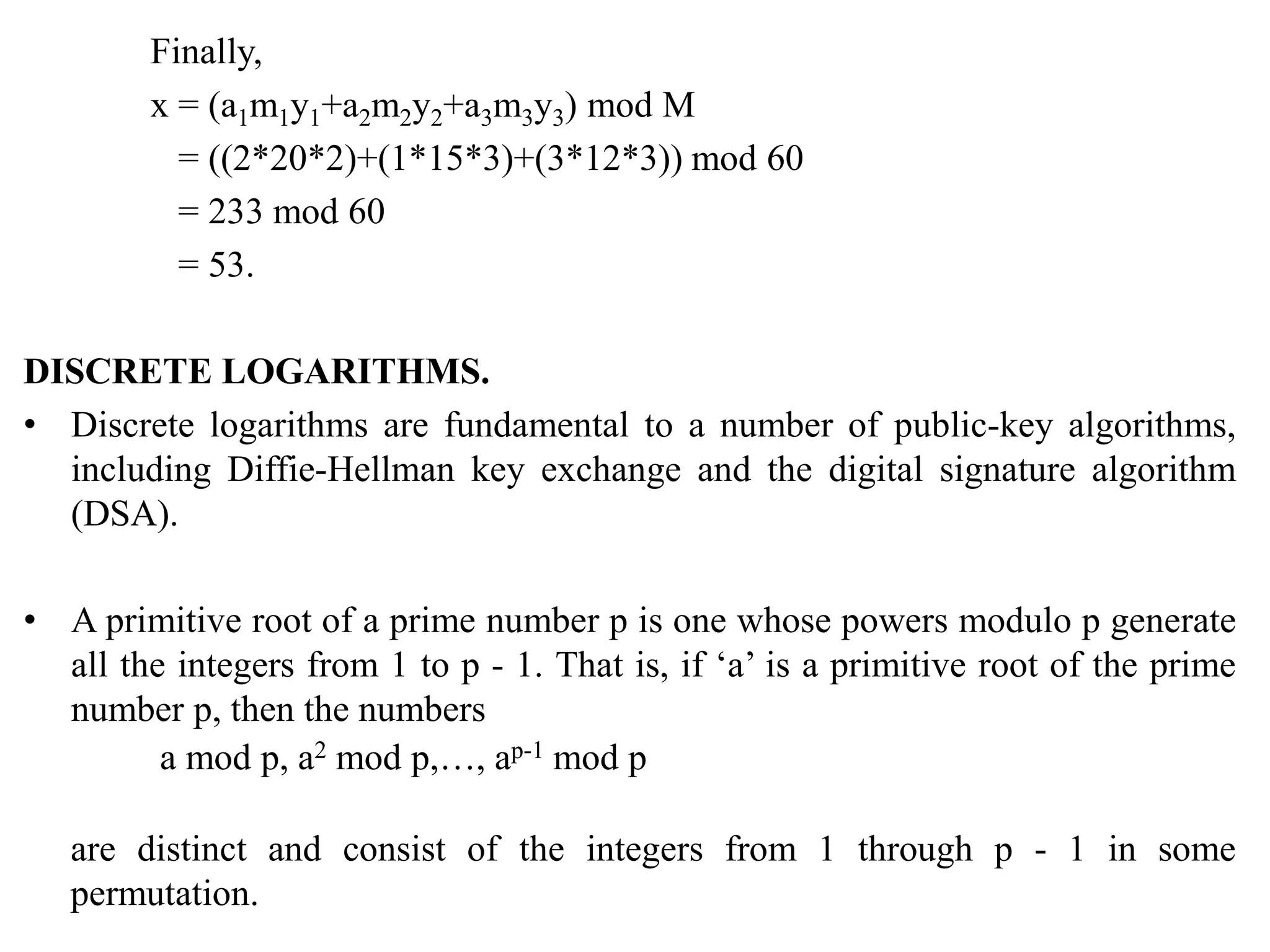 Finally,
x = (a1m1y1+a2m2y2+a3m3y3) mod M
= ((2*20*2)+(1*15*3)+(3*12*3)) mod 60
= 233 mod 60
= 53.
DISCRETE LOGARITHMS.
• Discrete logarithms are fundamental to a number of public-key algorithms,
including Diffie-Hellman key exchange and the digital signature algorithm
(DSA).
• A primitive root of a prime number p is one whose powers modulo p generate
all the integers from 1 to p - 1. That is, if ‘a’ is a primitive root of the prime
number p, then the numbers
a mod p, a2 mod p,…, ap-1 mod p
are distinct and consist of the integers from 1 through p - 1 in some
permutation.
 