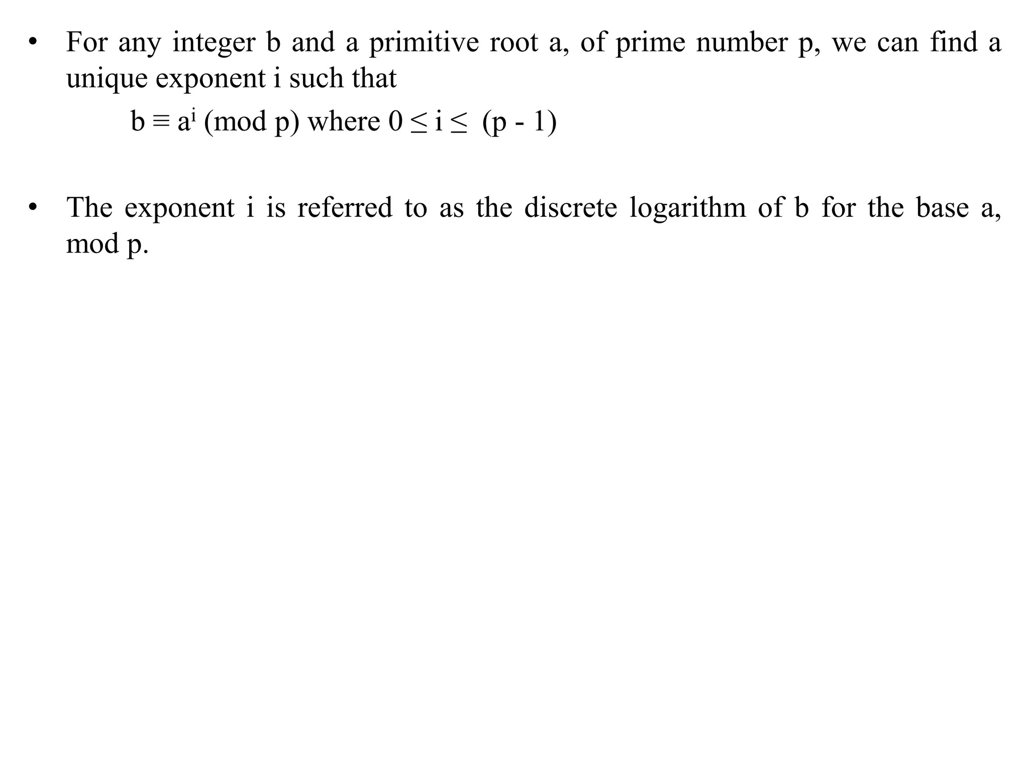 • For any integer b and a primitive root a, of prime number p, we can find a
unique exponent i such that
b ≡ ai (mod p) where 0 ≤ i ≤ (p - 1)
• The exponent i is referred to as the discrete logarithm of b for the base a,
mod p.
 