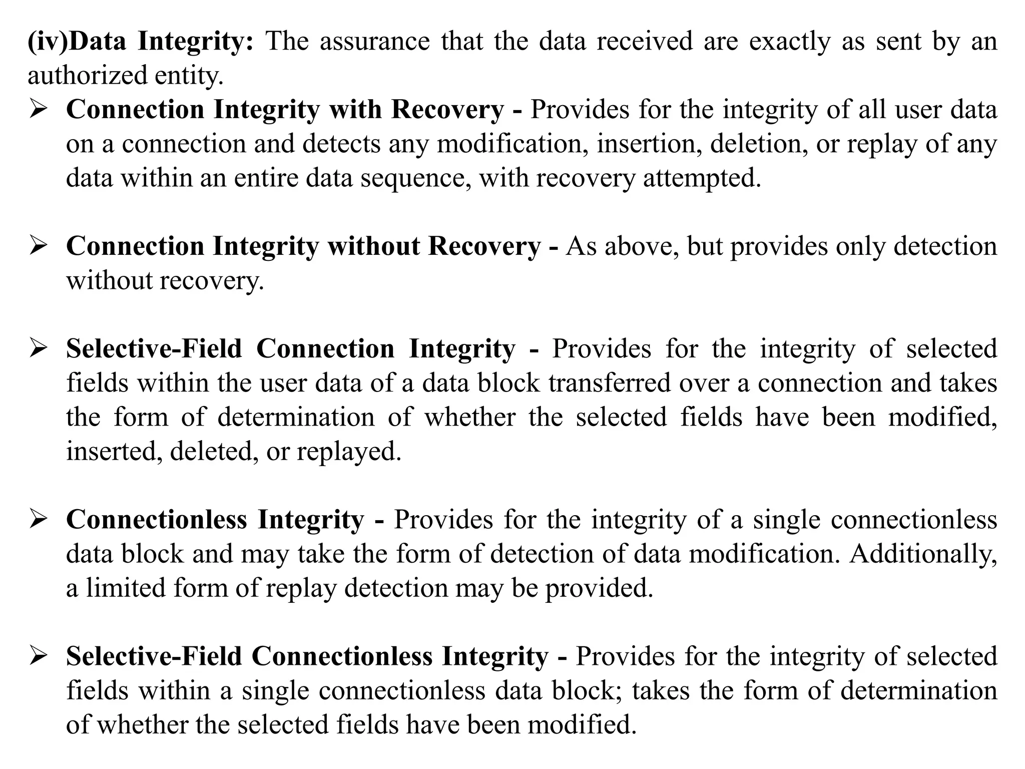 (iv)Data Integrity: The assurance that the data received are exactly as sent by an
authorized entity.
 Connection Integrity with Recovery - Provides for the integrity of all user data
on a connection and detects any modification, insertion, deletion, or replay of any
data within an entire data sequence, with recovery attempted.
 Connection Integrity without Recovery - As above, but provides only detection
without recovery.
 Selective-Field Connection Integrity - Provides for the integrity of selected
fields within the user data of a data block transferred over a connection and takes
the form of determination of whether the selected fields have been modified,
inserted, deleted, or replayed.
 Connectionless Integrity - Provides for the integrity of a single connectionless
data block and may take the form of detection of data modification. Additionally,
a limited form of replay detection may be provided.
 Selective-Field Connectionless Integrity - Provides for the integrity of selected
fields within a single connectionless data block; takes the form of determination
of whether the selected fields have been modified.
 