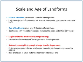 Scale and Age of Landforms
• Scale of landforms varies over 15 orders of magnitude
• Continents (107 km2) to microscale features like ripples, glacial striations (10-8
km2)
• Age of landforms varies over 7-8 orders of magnitude
• Continents (109 years) to microscale features like pools and riffles (102 years)
• Larger landforms most durable (longer-lasting)
• Smaller landforms created/destroyed faster than larger ones
• Rates of geomorphic / geologic change slow for larger areas,
• Faster when measured over small areas. example: earthquakes compared to
glaciers
• Rate of erosion in small watershed compared to larger one
 