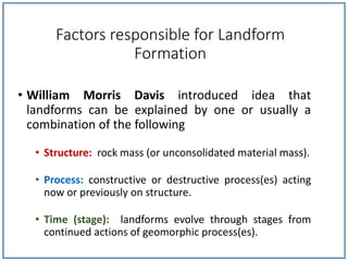 Factors responsible for Landform
Formation
• William Morris Davis introduced idea that
landforms can be explained by one or usually a
combination of the following
• Structure: rock mass (or unconsolidated material mass).
• Process: constructive or destructive process(es) acting
now or previously on structure.
• Time (stage): landforms evolve through stages from
continued actions of geomorphic process(es).
 