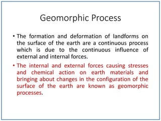 Geomorphic Process
• The formation and deformation of landforms on
the surface of the earth are a continuous process
which is due to the continuous influence of
external and internal forces.
• The internal and external forces causing stresses
and chemical action on earth materials and
bringing about changes in the configuration of the
surface of the earth are known as geomorphic
processes.
 