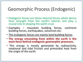 Geomorphic Process (Endogenic)
• Endogenic forces are those internal forces which derive
their strength from the earth’s interior and play a
crucial role in shaping the earth crust.
• Examples – mountain building forces, continent
building forces, earthquakes, volcanism etc.
• The endogenic forces are mainly land building forces.
• The energy emanating from within the earth is the
main force behind endogenic geomorphic processes.
• This energy is mostly generated by radioactivity,
rotational and tidal friction and primordial heat from
the origin of the earth.
 
