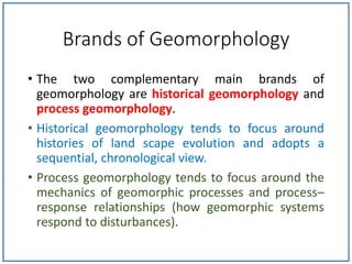 Brands of Geomorphology
• The two complementary main brands of
geomorphology are historical geomorphology and
process geomorphology.
• Historical geomorphology tends to focus around
histories of land scape evolution and adopts a
sequential, chronological view.
• Process geomorphology tends to focus around the
mechanics of geomorphic processes and process–
response relationships (how geomorphic systems
respond to disturbances).
 