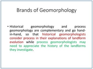 Brands of Geomorphology
• Historical geomorphology and process
geomorphology are complementary and go hand-
in-hand, so that historical geomorphologists
consider process in their explanations of landform
evolution while process geomorphologists may
need to appreciate the history of the landforms
they investigate.
 