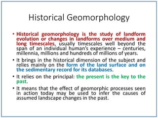 Historical Geomorphology
• Historical geomorphology is the study of landform
evolution or changes in landforms over medium and
long timescales, usually timescales well beyond the
span of an individual human’s experience – centuries,
millennia, millions and hundreds of millions of years.
• It brings in the historical dimension of the subject and
relies mainly on the form of the land surface and on
the sedimentary record for its databases.
• It relies on the principal: the present is the key to the
past.
• It means that the effect of geomorphic processes seen
in action today may be used to infer the causes of
assumed landscape changes in the past.
 