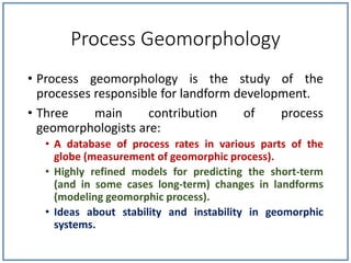 Process Geomorphology
• Process geomorphology is the study of the
processes responsible for landform development.
• Three main contribution of process
geomorphologists are:
• A database of process rates in various parts of the
globe (measurement of geomorphic process).
• Highly refined models for predicting the short-term
(and in some cases long-term) changes in landforms
(modeling geomorphic process).
• Ideas about stability and instability in geomorphic
systems.
 