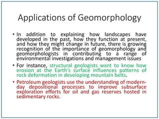 Applications of Geomorphology
• In addition to explaining how landscapes have
developed in the past, how they function at present,
and how they might change in future, there is growing
recognition of the importance of geomorphology and
geomorphologists in contributing to a range of
environmental investigations and management issues
• For instance, structural geologists want to know how
erosion at the Earth's surface influences patterns of
rock deformation in developing mountain belts.
• Petroleum geologists use the understanding of modern-
day depositional processes to improve subsurface
exploration efforts for oil and gas reserves hosted in
sedimentary rocks.
 
