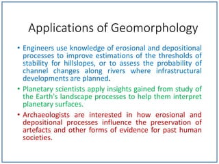 • Engineers use knowledge of erosional and depositional
processes to improve estimations of the thresholds of
stability for hillslopes, or to assess the probability of
channel changes along rivers where infrastructural
developments are planned.
• Planetary scientists apply insights gained from study of
the Earth's landscape processes to help them interpret
planetary surfaces.
• Archaeologists are interested in how erosional and
depositional processes influence the preservation of
artefacts and other forms of evidence for past human
societies.
Applications of Geomorphology
 