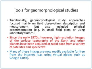Tools for geomorphological studies
• Traditionally, geomorphological study approaches
focused mainly on field observation, description and
measurement but also included physical
experimentation (e.g. in small field plots or using
laboratory flumes).
• Since the early 1970s, however, high-resolution images
of the surface topography of the Earth and other
planets have been acquired at rapid pace from a variety
of satellites and spacecraft.
• Many of these images are now readily available for free
from the internet (e.g. using virtual globes such as
Google Earth).
 