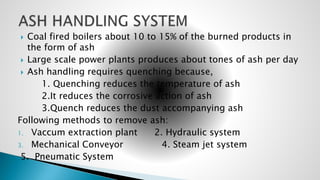  Coal fired boilers about 10 to 15% of the burned products in
the form of ash
 Large scale power plants produces about tones of ash per day
 Ash handling requires quenching because,
1. Quenching reduces the temperature of ash
2.It reduces the corrosive action of ash
3.Quench reduces the dust accompanying ash
Following methods to remove ash:
1. Vaccum extraction plant 2. Hydraulic system
3. Mechanical Conveyor 4. Steam jet system
5. Pneumatic System
 