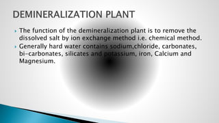  The function of the demineralization plant is to remove the
dissolved salt by ion exchange method i.e. chemical method.
 Generally hard water contains sodium,chloride, carbonates,
bi-carbonates, silicates and potassium, iron, Calcium and
Magnesium.
 