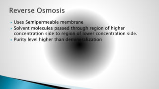 Uses Semipermeable membrane
 Solvent molecules passed through region of higher
concentration side to region of lower concentration side.
 Purity level higher than demineralization
 
