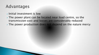  Initial investment is low
 The power plant can be located near load centre, so the
transmission cost and losses are considerably reduced
 The power production does not depend on the nature mercy
 