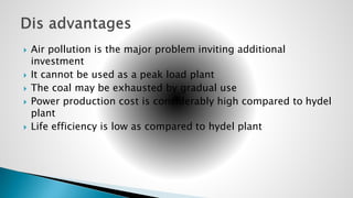  Air pollution is the major problem inviting additional
investment
 It cannot be used as a peak load plant
 The coal may be exhausted by gradual use
 Power production cost is considerably high compared to hydel
plant
 Life efficiency is low as compared to hydel plant
 