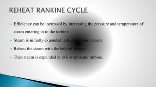  Efficiency can be increased by increasing the pressure and temperature of
steam entering in to the turbine.
 Steam is initially expanded in high pressure steam
 Reheat the steam with the help of fluegas
 Then steam is expanded in to low pressure turbine.
 