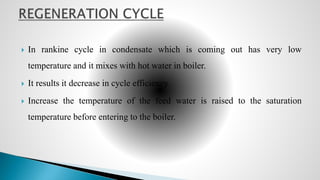  In rankine cycle in condensate which is coming out has very low
temperature and it mixes with hot water in boiler.
 It results it decrease in cycle efficiency
 Increase the temperature of the feed water is raised to the saturation
temperature before entering to the boiler.
 